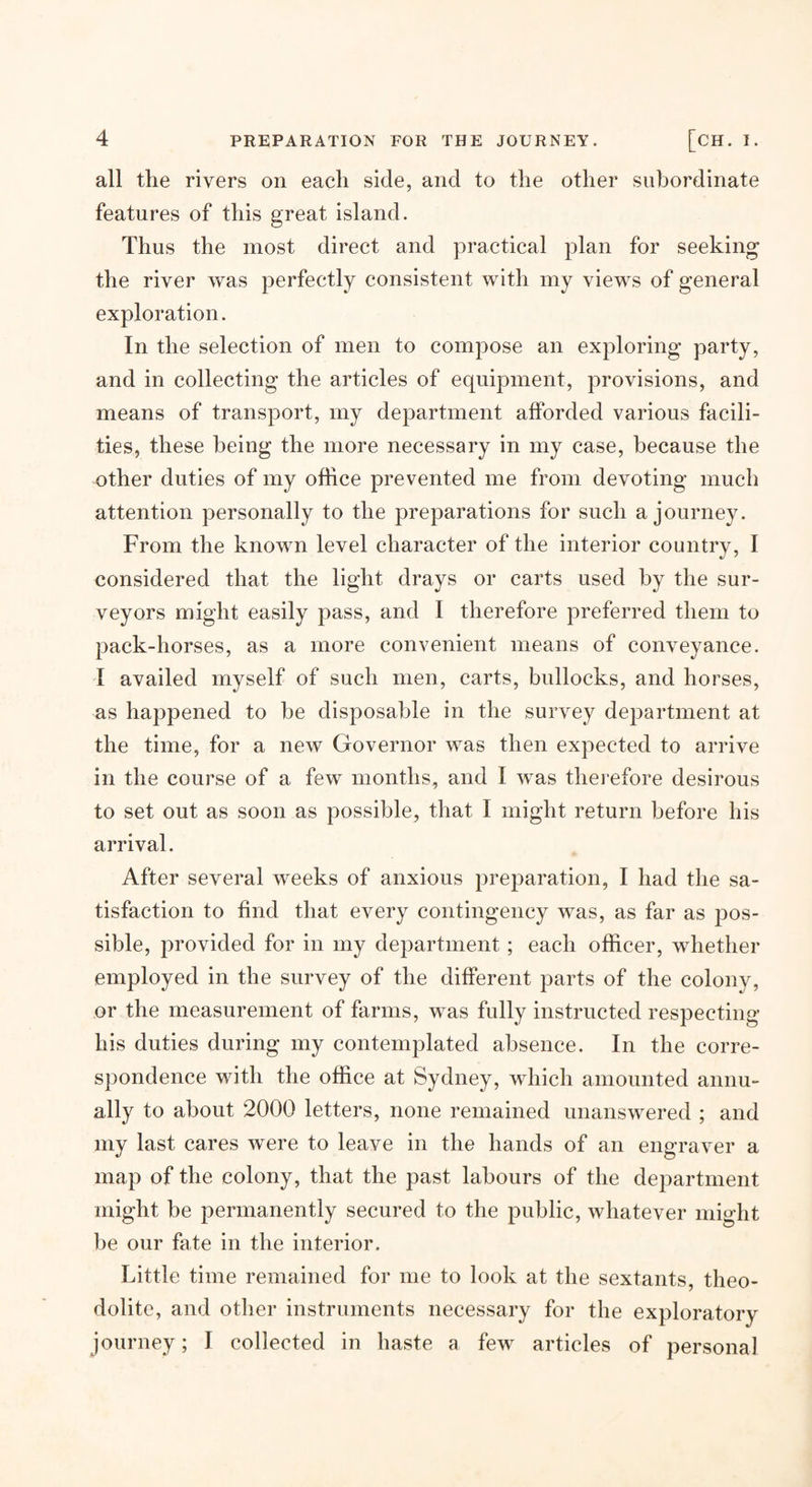 all the rivers on each side, and to the other subordinate features of this great island. Thus the most direct and practical plan for seeking the river was perfectly consistent with my views of general exploration. In the selection of men to compose an exploring party, and in collecting the articles of equipment, provisions, and means of transport, my department afforded various facili¬ ties, these being the more necessary in my case, because the other duties of my office prevented me from devoting much attention personally to the preparations for such a journey. From the known level character of the interior country, I considered that the light drays or carts used by the sur¬ veyors might easily pass, and I therefore preferred them to pack-horses, as a more convenient means of conveyance. I availed myself of such men, carts, bullocks, and horses, as happened to be disposable in the survey dejiartment at the time, for a new Governor was then expected to arrive in the course of a few months, and I was therefore desirous to set out as soon as possible, that I might return before his arrival. After several weeks of anxious preparation, I had the sa¬ tisfaction to find that every contingency was, as far as pos¬ sible, provided for in my department; each officer, whether employed in the survey of the different parts of the colony, or the measurement of farms, was fully instructed respecting his duties during my contemplated absence. In the corre¬ spondence with the office at Sydney, which amounted annu¬ ally to about 2000 letters, none remained unanswered ; and my last cares were to leave in the hands of an engraver a map of the colony, that the past labours of the department might be permanently secured to the public, whatever might be our fate in the interior. Little time remained for me to look at the sextants, theo¬ dolite, and other instruments necessary for the exploratory journey; I collected in haste a few articles of personal