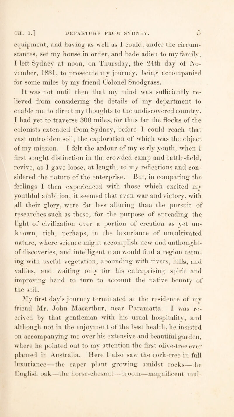 e(juipineiit, and having as well as I could, under the circuni- stances, set my house in order, and bade adieu to my family, I left Sydney at noon, on Thursday, the 24th day of No¬ vember, 1831, to prosecute my journey, being accompanied for some miles ])y my friend Colonel Snodgrass. It was not until then that my mind was sufficiently re¬ lieved from considering the details of my department to enable me to direct my thoughts to the undiscovered country. I had yet to traverse 300 miles, for thus far the flocks of the colonists extended from Sydney, before I could reach that vast untrodden soil, the exploration of which was the object of my mission, I felt the ardour of my early youth, when I first sought distinction in the crowded camp and battle-field, revive, as I gave loose, at length, to my reflections and con¬ sidered the nature of the enterprise. But, in comparing the feelings I then experienced with those which excited my youthful ambition, it seemed that even war and victory, with all their glory, were far less alluring than the pursuit of researches such as these, for the purpose of spreading the light of civilization over a portion of creation as yet un¬ known, rich, perhaps, in the luxuriance of uncultivated nature, where science might accomplish new and unthought- of discoveries, and intelligent man would find a region teem¬ ing with useful vegetation, abounding with rivers, hills, and vallies, and waiting only for his enterprising spirit and improving hand to turn to account the native bounty of the soil. My first day’s journey terminated at the residence of my friend Mr. John Macarthur, near Paramatta. I was re¬ ceived by that gentleman with his usual hospitality, and although not in the enjoyment of the best health, he insisted on accompanying me over his extensive and beautiful garden, Avhere he pointed out to my attention the first olive-tree ever planted in Australia. Here 1 also saw the cork-tree in full luxuriance — the caper plant growing amidst rocks—the Knglisli oak—the borse-cbesnut—broom—magnificent mid-