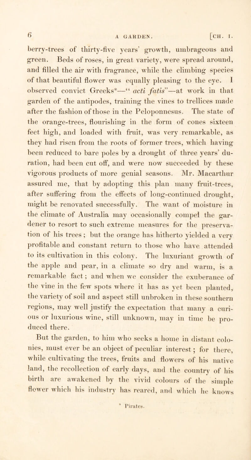 A GARDEN. [Cll. I. berry-trees of thirty-five years’ growth, umbrageous and green. Beds of roses, in great variety, were spread around, and filled the air with fragrance, while the climbing species of that beautiful flower was equally pleasing to the eye. I observed convict Greeks*—“ acti fatis”—at work in that garden of the antipodes, training the vines to trellices made after the fashion of those in the Peloponnesus. The state of the orange-trees, flourishing in the form of cones sixteen feet high, and loaded with fruit, was very remarkable, as they had nsen from the roots of former trees, which having been reduced to bare poles by a drought of three years’ du¬ ration, had been cut off, and were now succeeded by these vigorous products of more genial seasons. Mr. Macartlmr assured me, that by adopting this plan many fruit-trees, after suffering from the effects of long-continued drought, might be renovated successfully. The want of moisture in the climate of Australia may occasionally compel the gar¬ dener to resort to such extreme measures for the preserva¬ tion of his trees ; but the orange has hitherto yielded a very profitable and constant return to those who have attended to its cultivation in this colony. The luxuriant growth of the apple and pear, in a climate so dry and warm, is a remarkable fact; and when we consider the exuberance of the vine in the few spots where it has as yet been planted, the variety of soil and aspect still unbroken in these southern regions, may well justify the expectation that many a curi¬ ous or luxurious wine, still unknown, may in time be pro¬ duced there. But the garden, to him who seeks a home in distant colo¬ nies, must ever be an object of peculiar interest; for there, while cultivating the trees, fruits and flowers of his native land, the recollection of early days, and the country of his birth are awakened by the vivid colours of the simple flower which his industry has reared, and which lie knows riiatt*!?.