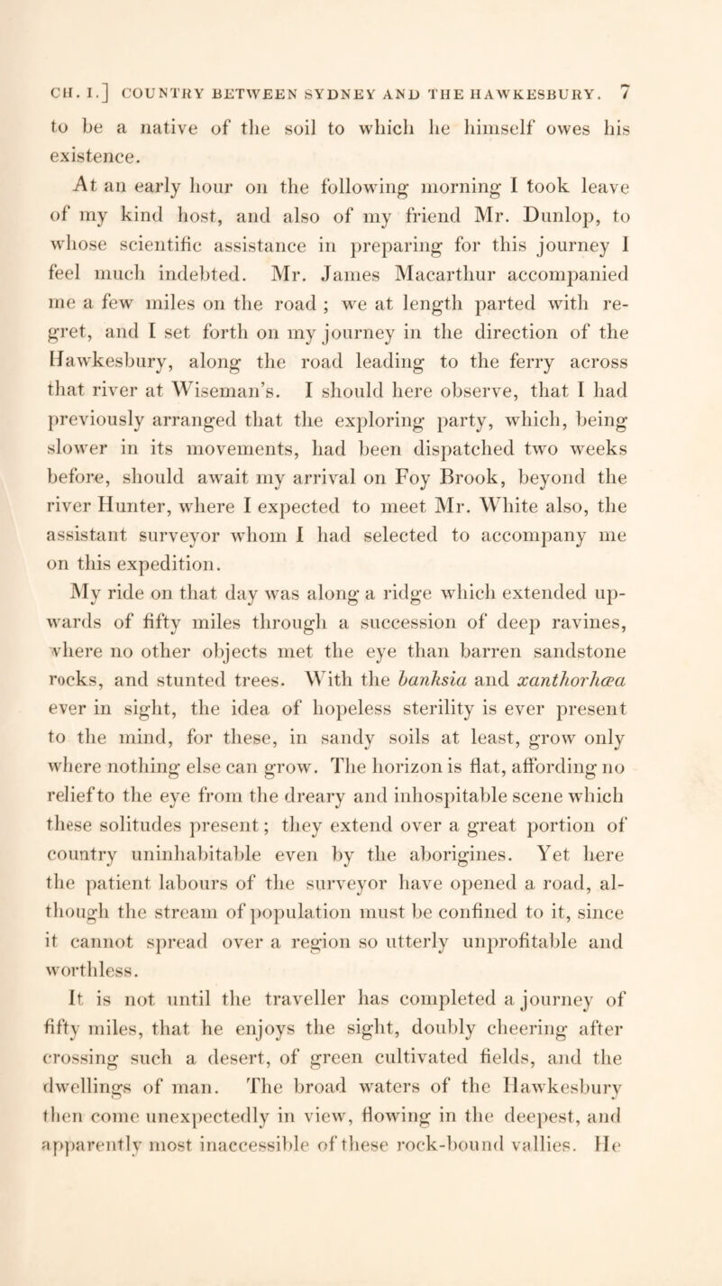 to be a native of the soil to which he himself owes his existence. At an early hour on the following morning I took leave of my kind host, and also of my friend Mr. Dunlop, to whose scientific assistance in preparing for this journey 1 feel much indebted. Mr. James Macarthur accompanied me a few miles on the road ; we at length parted with re¬ gret, and I set forth on my journey in the direction of the IJawkesbury, along the road leading to the ferry across that river at Wiseman’s. I should here observe, that I had j)reviously arranged that the exploring party, which, being slower in its movements, had been dispatched two weeks before, should await my arrival on Foy Brook, beyond the river Hunter, where I expected to meet Mr. White also, the assistant surveyor whom 1 had selected to accompany me on this expedition. My ride on that day was along a ridge which extended up¬ wards of fifty miles through a succession of deep ravines, vhere no other objects met the eye than barren sandstone rocks, and stunted trees. With the hanksia and xanthorlicea ever in sight, the idea of hopeless sterility is ever present to the mind, for these, in sandy soils at least, grow only where nothing else can grow. The horizon is flat, affording no relief to the eye from the dreary and inhospitable scene which these solitudes present; they extend over a great portion of country uninhabital)le even by the aborigines. Yet here the patient labours of the surveyor have opened a road, al¬ though the stream of ])opulation must be confined to it, since it cannot spread over a region so utterly unprofitable and worthless. It is not until the traveller has completed a journey of fifty miles, that he enjoys the sight, doubly cheering after crossing such a desert, of green cultivated fields, and the dwellings of man. The broad waters of the llawkesbury then come unexpectedly in view, flowing in the deepest, and ap])arently most inaccessible of these rock-})ound vallies. He