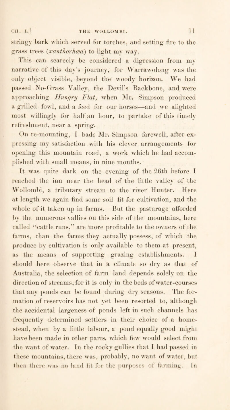 Stringy bark which served for torches, and setting fire to the grass trees {xantJioi'hcBa) to light my way. This can scarcely be considered a digression from my narrative of this day’s jonrney, for Warrawolong was the only object visible, beyond the woody horizon. We had passed No-Grass Valley, the Devil’s Backbone, and were a})proaching Hungry Flat, when Mr. Simpson produced a grilled fowl, and a feed for our horses—and we alighted most willingly for half an hour, to partake of this timely refreshment, near a spring. On re-mounting, I bade Mr. Simpson farewell, after ex- jn’essing my satisfaction with his clever arrangements for opening this mountain road, a work which he had accom¬ plished with small means, in nine months. It was cpiite dark on the evening of the 26th before I reached the inn near the head of the little valley of the Wollombi, a tributary stream to the river Hunter. Here at length we again find some soil fit for cultivation, and the whole of it taken up in farms. But the pasturage afforded by the numerous vallies on this side of the mountains, here called “cattle runs,” are more profitable to the owners of the farms, than the farms they actually possess, of which the ])roduce by cultivation is only available to them at present, as the means of supporting grazing establishments. 1 should here observe that in a climate so dry as that of Australia, the selection of farm land depends solely on the direction of streams, for it is only in the beds of water-courses that any ponds can be found during dry seasons. The for¬ mation of reservoirs has not yet been resorted to, although the accidental largeness of ponds left in such channels has frequently determined settlers in their choice of a home¬ stead, when by a little labour, a pond equally good might have been made in other parts, which few would select from the want of water. In the rocky gullies that I had passed in tlies(‘, mountains, there was, probal)ly, no want of water, but then there was no land fit for tlie purposes of fai’ining. In