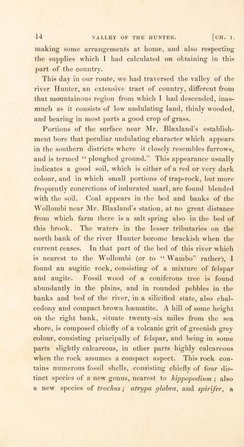 making some arrangements at home, and also respecting the supplies which I had calculated on obtaining in this part of the country. This day in our route, we had traversed the valley of the river Hunter, an extensive tract of country, different from that mountainous region from which I had descended, inas¬ much as it consists of low undulating land, thinly wooded, and bearing in most parts a good crop of grass. Portions of the surface near Mr. Blaxland’s establish¬ ment bore that peculiar undulating character which appears in the southern districts where it closely resembles furrows, and is termed “ ploughed ground.” This appearance usually indicates a good soil, which is either of a red or very dark colour, and in which small portions of trap-rock, but more frequently concretions of indurated marl, are found blended with the soil. Coal appears in the bed and banks of the Wollombi near Mr. Blaxland’s station, at no great distance from which farm there is a salt spring also in the bed of this brook. The waters in the lesser tributaries on the north bank of the river Hunter become brackish when the current ceases. In that part of the bed of this river which is nearest to the Wollombi (or to “ Wambo” rather), I found an augitic rock, consisting of a mixture of felspar and augite. Fossil wood of a coniferous tree is found abundantly in the plains, and in rounded pebbles in the banks and bed of the river, in a silicified state, also chal¬ cedony and compact brown haematite. A hill of some height on the right bank, situate twenty-six miles from the sea shore, is composed chiefly of a volcanic grit of greenish grey colour, consisting principally of felspar, and being in some parts slightly calcareous, in other parts highly calcareous when the rock assumes a compact aspect. This rock con¬ tains numerous fossil shells, consisting chiefly of four dis¬ tinct species of a new genus, nearest to hippopodium ; also a new species of trochus; atrypa glahra, and spirifer, a