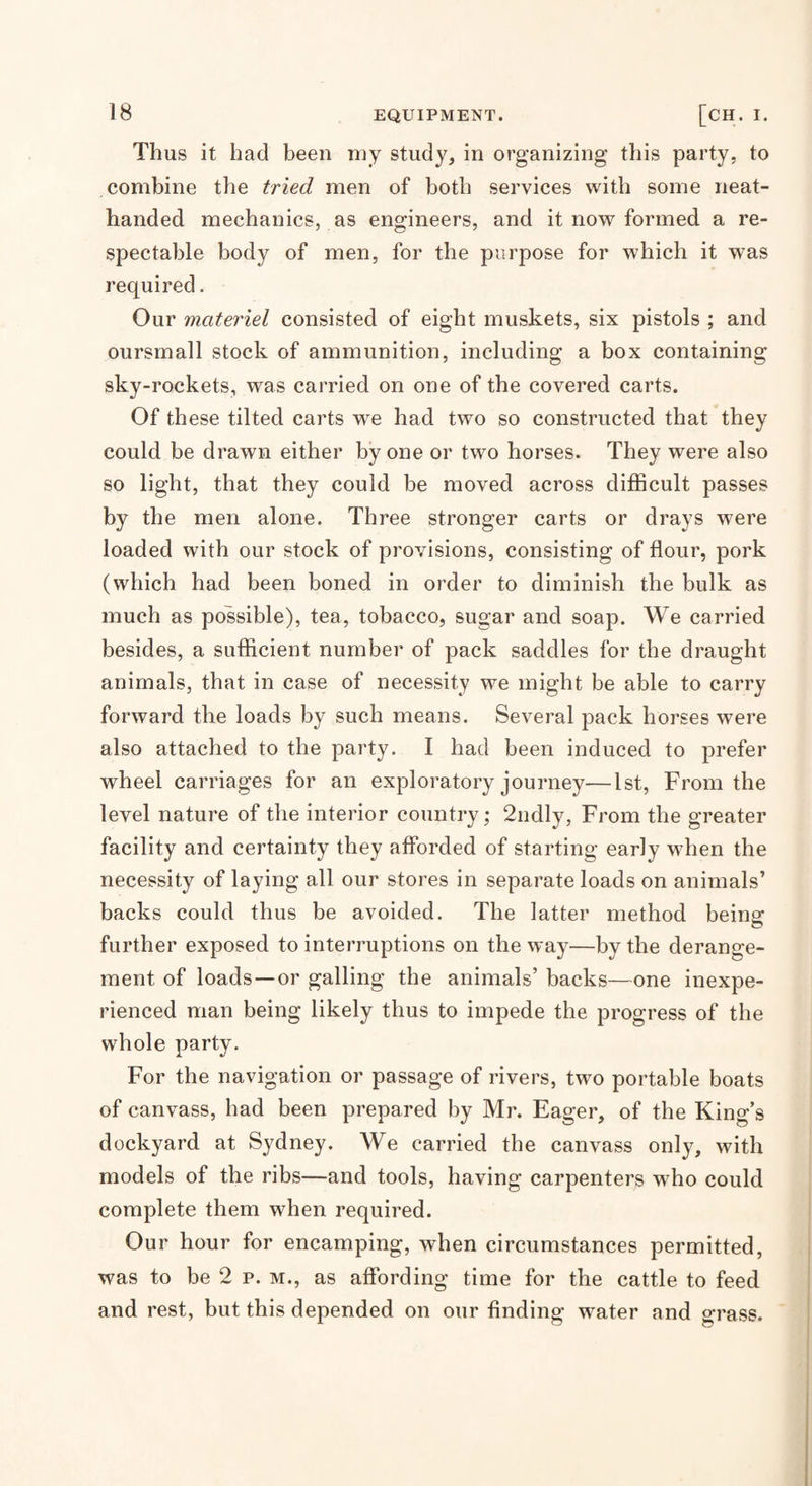 Thus it had been niy study, in organizing this party, to combine the tried men of both services with some neat- handed mechanics, as engineers, and it now formed a re¬ spectable body of men, for the purpose for which it was required. Our materiel consisted of eight muskets, six pistols ; and oursrnall stock of ammunition, including a box containing sky-rockets, was carried on one of the covered carts. Of these tilted carts we had two so constructed that they could be drawn either by one or two horses. They were also so light, that they could be moved across difficult passes by the men alone. Three stronger carts or drays were loaded with our stock of provisions, consisting of flour, pork (which had been boned in order to diminish the bulk as much as possible), tea, tobacco, sugar and soap. We carried besides, a sufficient number of pack saddles for the draught animals, that in case of necessity we might be able to carry forward the loads by such means. Several pack horses were also attached to the party. I had been induced to prefer wheel carriages for an exploratory journey—1st, From the level nature of the interior country; 2ndly, From the greater facility and certainty they afforded of starting early when the necessity of laying all our stores in separate loads on animals’ backs could thus be avoided. The latter method being further exposed to interruptions on the way—by the derange¬ ment of loads —or galling the animals’ backs—one inexpe¬ rienced man being likely thus to impede the progress of the whole party. For the navigation or passage of rivers, two portable boats of canvass, had been prepared by Mr. Eager, of the King’s dockyard at Sydney. We carried the canvass only, with models of the ribs—and tools, having carpenters who could complete them when required. Our hour for encamping, when circumstances permitted, was to be 2 p. M., as affording time for the cattle to feed and rest, but this depended on our finding water and grass.