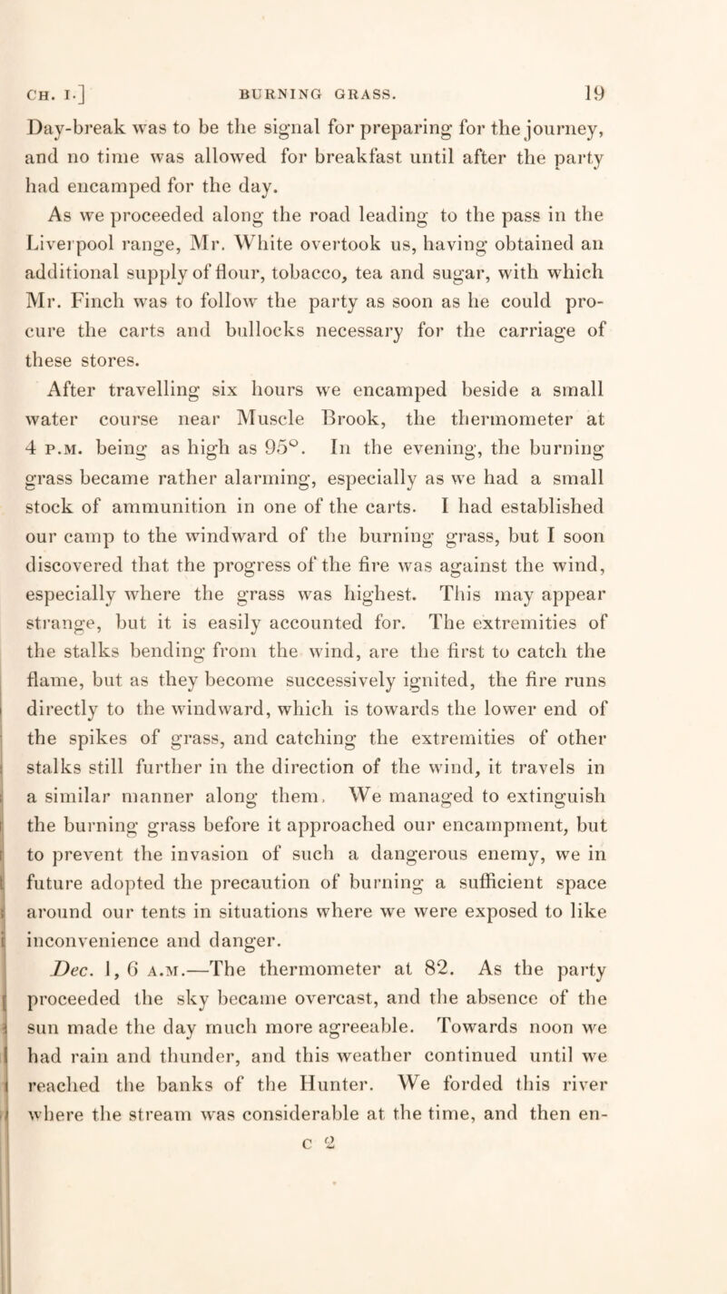 Day-break was to be the signal for preparing for the journey, and no time was allowed for breakfast until after the party had encamped for the day. As we proceeded along the road leading to the pass in the Liverpool range, Mr. White ovei’took us, having obtained an additional supply of flour, tobacco, tea and sugar, with which Mr. Finch was to follow the party as soon as he could pro¬ cure the carts and bullocks necessary for the carriage of these stores. After travelling six hours we encamped beside a small water course near Muscle Brook, the thermometer at 4 p.M. being as high as 95^^. In the evening, the burning grass became rather alarming, especially as we had a small stock of ammunition in one of the carts. I had established our camp to the windward of the burning grass, but I soon discovered that the progress of the fire was against the wind, especially where the grass was highest. This may appear strange, but it is easily accounted for. The extremities of the stalks bending from the wind, are the first to catch the flame, but as they become successively ignited, the fire runs directly to the windward, which is towards the lower end of i the spikes of grass, and catching the extremities of other stalks still further in the direction of the wind, it travels in 1 a similar manner along them. We managed to extinguish the burning grass before it approached our encampment, but t to prevent the invasion of such a dangerous enemy, we in ( future adopted the precaution of burning a sufficient space } around our tents in situations where we were exposed to like i inconvenience and danger. i Dec. 1, 6 A.M.—The thermometer at 82. As the party proceeded the sky became overcast, and the absence of the ] sun made the day much more agreeable. Towards noon we had rain and thunder, and this weather continued until we 1 reached the banks of the Hunter. We forded this river where the stream was considerable at the time, and then en-