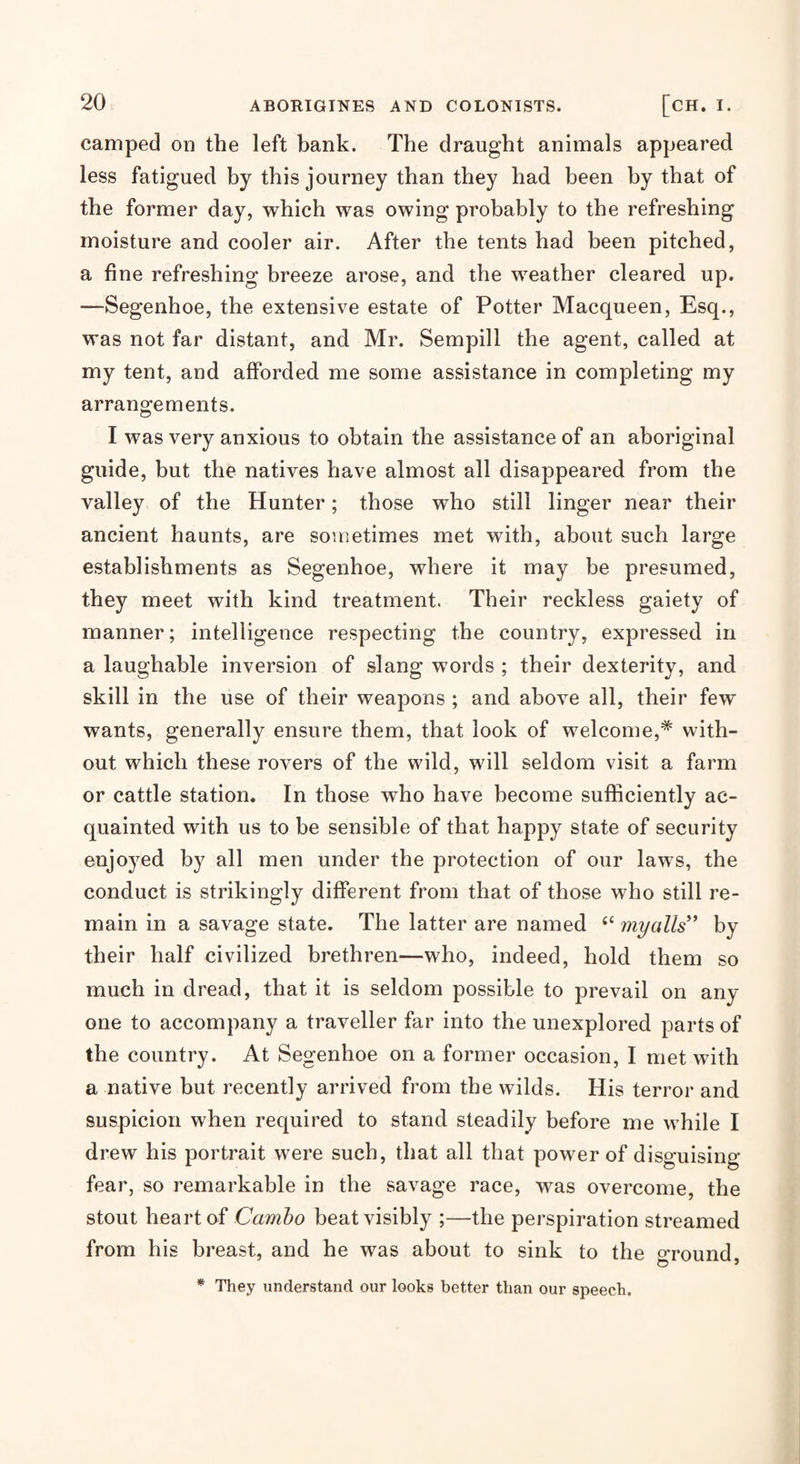 camped on the left bank. The draught animals appeared less fatigued by this journey than they had been by that of the former day, which was owing probably to the refreshing moisture and cooler air. After the tents had been pitched, a fine refreshing breeze arose, and the weather cleared up. —Segenhoe, the extensive estate of Potter Macqueen, Esq., was not far distant, and Mr. Sempill the agent, called at my tent, and afforded me some assistance in completing my arrangements. I was very anxious to obtain the assistance of an aboriginal guide, but the natives have almost all disappeared from the valley of the Hunter; those who still linger near their ancient haunts, are sometimes met with, about such large establishments as Segenhoe, where it may be presumed, they meet with kind treatment. Their reckless gaiety of manner; intelligence respecting the country, expressed in a laughable inversion of slang words ; their dexterity, and skill in the use of their weapons ; and above all, their few wants, generally ensure them, that look of welcome,* with¬ out which these rovers of the wild, will seldom visit a farm or cattle station. In those who have become sufficiently ac¬ quainted with us to be sensible of that happy state of security enjoyed by all men under the protection of our laws, the conduct is strikingly different from that of those who still re¬ main in a savage state. The latter are named ‘‘ myalls^’ by their half civilized brethren—who, indeed, hold them so much in dread, that it is seldom possible to prevail on any one to accompany a traveller far into the unexplored parts of the country. At Segenhoe on a former occasion, I met with a native but recently arrived from the wilds. His terror and suspicion when required to stand steadily before me while I drew his portrait were such, that all that power of disguising fear, so remarkable in the savage race, was overcome, the stout heart of beat visibly ;—the perspiration streamed from his breast, and he was about to sink to the oTound o * * They understand our looks better than our speech.