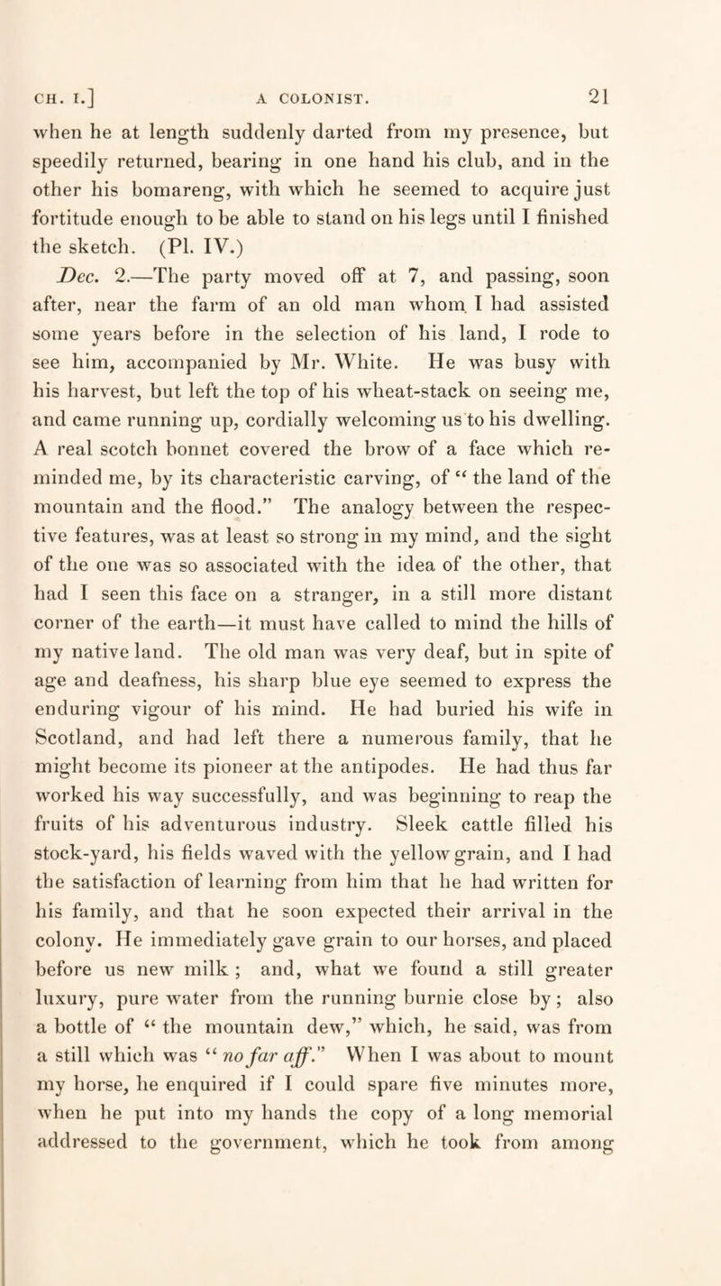 when he at length suddenly darted from rny presence, but speedily returned, bearing in one hand his club, and in the other his bomareng, with which he seemed to acquire just fortitude enough to be able to stand on his legs until I finished the sketch. (PL IV.) Dec. 2.—The party moved off at 7, and passing, soon after, near the farm of an old man whom. I had assisted some years before in the selection of his land, I rode to see him, accompanied by Mr. White. He was busy with his harvest, but left the top of his wheat-stack on seeing me, and came running up, cordially welcoming us to his dwelling. A real scotch bonnet covered the brow of a face which re¬ minded me, by its characteristic carving, of the land of the mountain and the flood.” The analogy between the respec¬ tive features, was at least so strong in my mind, and the sight of the one was so associated with the idea of the other, that had I seen this face on a stranger, in a still more distant corner of the earth—it must have called to mind the hills of my native land. The old man was very deaf, but in spite of age and deafness, his sharp blue eye seemed to express the enduring vigour of his mind. He had buried his wife in Scotland, and had left there a numerous family, that he might become its pioneer at the antipodes. He had thus far worked his way successfully, and was beginning to reap the fruits of his adventurous industry. Sleek cattle filled his stock-yard, his fields waved with the yellow grain, and I had the satisfaction of learning from him that he had written for his family, and that he soon expected their arrival in the colony. He immediately gave grain to our horses, and placed before us new milk ; and, what wx found a still greater luxury, pure water from the running burnie close by; also a bottle of “ the mountain dew,” which, he said, was from a still which was “ nofaraff.'’ When I was about to mount my borse, he enquired if I could spare five minutes more, when he put into my hands the copy of a long memorial addressed to the government, which he took from among