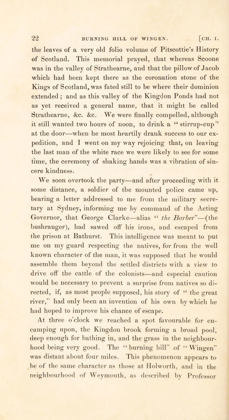 the leaves of a very old folio volume of Pitscottie’s History of Scotland. This memorial prayed, that whereas Scoone was in the valley of Strathearne, and that the pillow of Jacob which had been kept there as the coronation stone of the Kings of Scotland, was fated still to be where their dominion extended ; and as this valley of the Kingdon Ponds had not as yet received a general name, that it might be called Strathearne, &amp;c. &amp;c. We were finally compelled, although it still wanted two hours of noon, to drink a “ stirrup-cup” at the door—when he most heartily drank success to our ex¬ pedition, and I went on my way rejoicing that, on leaving the last man of the white race we were likely to see for some time, the ceremony of shaking hands was a vibration of sin¬ cere kindness. We soon overtook the party—and after proceeding with it some distance, a soldier of the mounted police came up, bearing a letter addressed to me from the military secre¬ tary at Sydney, informing me by command of the Acting Governor, that George Clarke—alias “ the Barher”—(the bushranger), had sawed off his irons, and escaped from the prison at Bathurst. This intelligence w^as meant to put me on my guard respecting the natives, for from the well known character of the man, it was supposed that he would assemble them beyond the settled districts with a view to drive off the cattle of the colonists—and especial caution would be necessary to prevent a surprise from natives so di¬ rected, if, as most people supposed, his story of “ the great river,” had only been an invention of his own by which he had hoped to improve his chance of escape. At three o’clock we reached a spot favourable for en¬ camping upon, the Kingdon brook forming a broad pool, deep enough for bathing in, and the grass in the neighbour¬ hood being very good. The “burning hill” of “ Wingen” was distant about four miles. This phenomenon appears to be of the same character as those at Holworth, and in the neighbourhood of Weymouth, as described by Professor