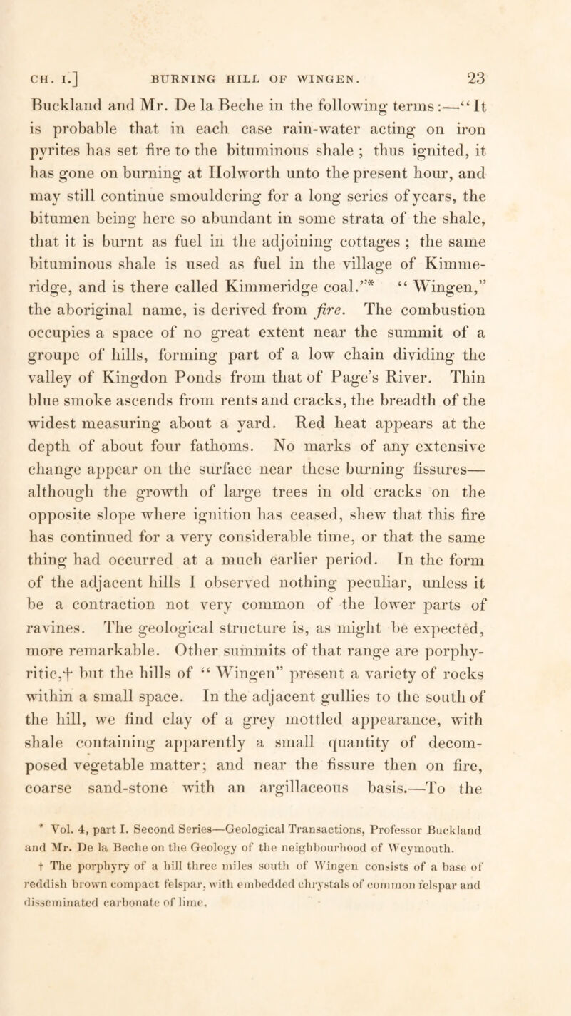 Biicklaiid and Mr. De la Beche in the following terms:—“ It is probable that in each case rain-water acting on iron pyrites has set fire to the bituminous shale ; thus ignited, it has gone on burning at Holworth unto the present hour, and may still continue smouldering for a long series of years, the bitumen being here so abundant in some strata of the shale, that it is burnt as fuel in the adjoining cottages ; the same bituminous shale is used as fuel in the village of Kimnie- ridge, and is there called Kimmeridge coal.”* “ Wingen,” the aboriginal name, is derived from fire. The combustion occupies a space of no great extent near the summit of a groupe of hills, forming part of a low chain dividing the valley of Kingdon Ponds from that of Page’s River. Thin blue smoke ascends from rents and cracks, the breadth of the widest measuring about a yard. Red heat appears at the depth of about four fathoms. No marks of any extensive change appear on the surface near these burning fissures— although the growth of large trees in old cracks on the opposite slope where ignition has ceased, shew that this fire has continued for a very considerable time, or that the same thing had occurred at a much earlier period. In the form of the adjacent hills I observed nothing peculiar, unless it be a contraction not very common of the lower parts of ravines. The geological structure is, as might be expected, more remarkable. Otlier summits of that range are porphy- ritic,f but the hills of “ Wingen” present a variety of rocks within a small space. In the adjacent gullies to the south of the hill, we find clay of a grey mottled appearance, with shale containing apparently a small quantity of decom¬ posed vegetable matter; and near the fissure then on fire, coarse sand-stone with an argillaceous basis.—To the * Vol. 4, part I. Second Series—Geological Transactions, Professor Buckland and Mr. De la Beche on the Geology of the neighbourhood of Weymouth. t The porj)hyry of a hill three miles south of Wingen consists of a base of reddish brown compact felspar, with embedded chrystals of common felspar and disseminated carbonate of lime.