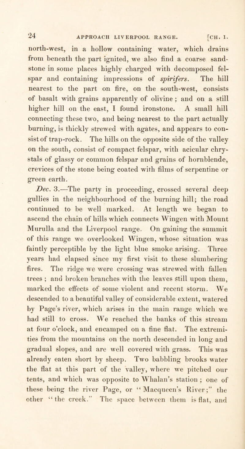 north-west, in a hollow containing water, which drains from beneath the part ignited, we also find a coarse sand- stone in some places highly charged with decomposed fel¬ spar and containing impressions of spirifers. The hill nearest to the part on fire, on the south-west, consists of basalt with grains apparently of olivine ; and on a still higher hill on the east, I found ironstone. A small hill connecting these two, and being nearest to the part actually burning, is thickly strewed with agates, and appears to con¬ sist of trap-rock. The hills on the opposite side of the valley on the south, consist of compact felspar, with acicular chry- stals of glassy or common felspar and grains of hornblende, crevices of the stone being coated with films of serpentine or green earth. Dec. 3.—The party in proceeding, crossed several deep gullies in the neighbourhood of the burning hill; the road continued to be well marked. At length we began to ascend the chain of hills which connects Wingen with Mount Murulla and the Liverpool range. On gaining the summit of this range we overlooked Wingen, whose situation was faintly perceptible by the light blue smoke arising. Three years had elapsed since my first visit to these slumbering fires. The rid2:e we were crossing: was strewed with fallen trees ; and broken branches with the leaves still upon them, marked the eftects of some violent and recent storm. We descended to a beautiful valley of considerable extent, watered by Page’s river, which arises in the main range which we had still to cross. We reached the banks of this stream at four o’clock, and encamped on a fine flat. The extremi¬ ties from the mountains on the north descended in long and gradual slopes, and are well covered with grass. This was already eaten short by sheep. Two babbling brooks water the flat at this part of the valley, where we pitched our tents, and which was opposite to Whalan’s station ; one of these being the river Page, or “ Macqueen’s River;” the other “the creek.” The space helAveen them is flat, and
