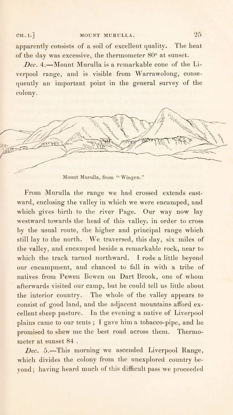 apparently consists of a soil of excellent quality. The heat of the day was excessive, the thermometer 80® at sunset. Dec. 4.—Mount Murulla is a remarkable cone of the Li¬ verpool range, and is visible from Warrawolong, conse¬ quently an important point in the general survey of the colony. From Murulla the range we had crossed extends east¬ ward, enclosing the valley in which we were encamped, and which gives birth to the river Page. Our way now lay westward towards the head of this valley, in order to cross by the usual route, the higher and principal range which still lay to the north. We traversed, this day, six miles of the valley, and encamped beside a remarkable rock, near to which the track turned northward. I rode a little beyond our encampment, and chanced to fall in with a tribe of natives from Pewen Bewen on Dart Brook, one of whom afterwards visited our camp, but he could tell us little about the interior country. The whole of the valley appears to consist of good land, and the adjacent mountains afford ex¬ cellent sheep pasture. In the evening a native of Liverpool plains came to our tents ; I gave him a tobacco-pipe, and he promised to shew me the best road across them. Thermo¬ meter at sunset 84 . Dec. 5.—This morning we ascended Liverpool Range, which divides the colony from the unexplored country be- vond; having heard much of this difficult pass we proceeded