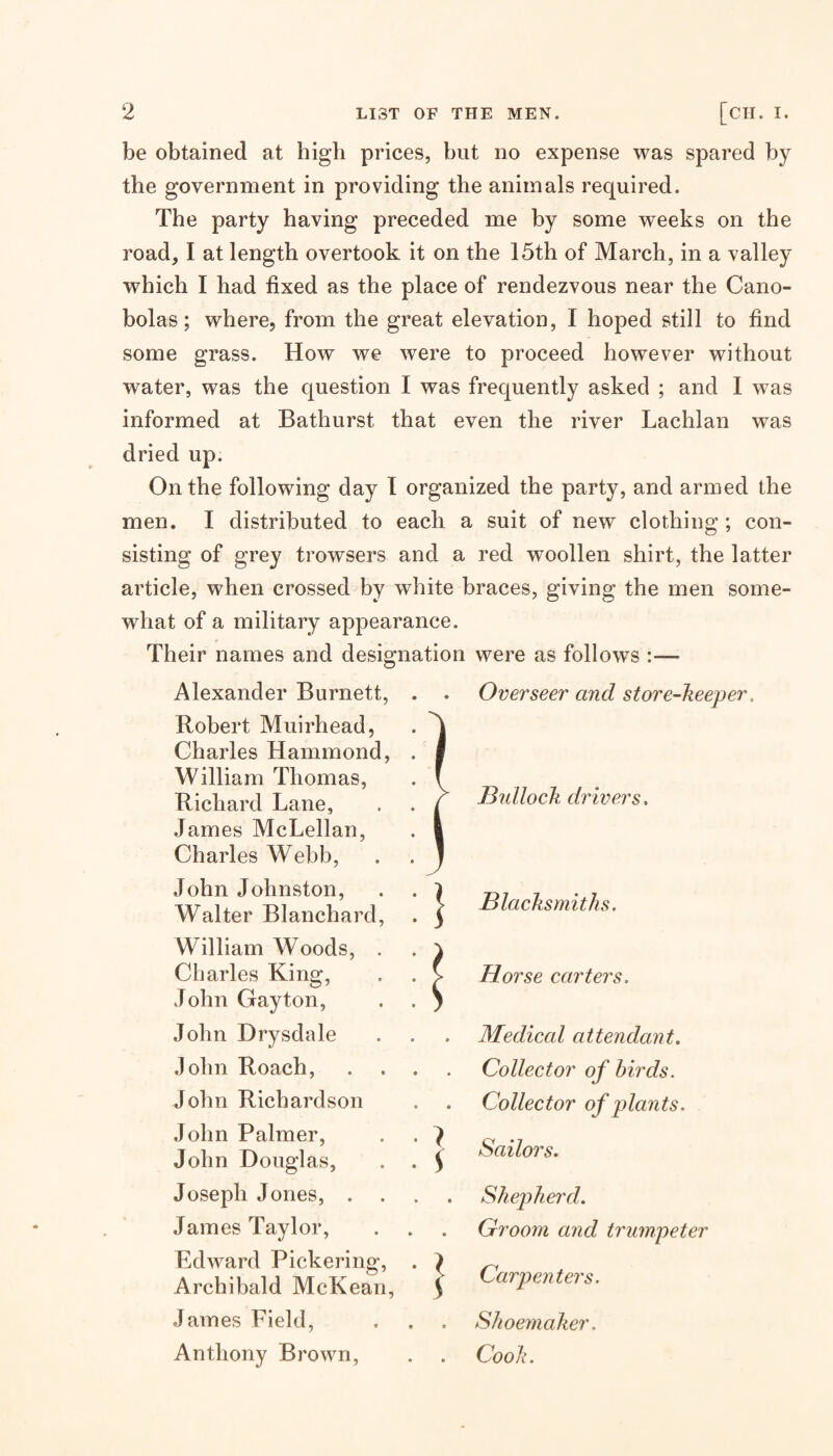 be obtained at high prices, but no expense was spared by the government in providing the animals required. The party having preceded me by some weeks on the road, I at length overtook it on the 15th of March, in a valley which I had fixed as the place of rendezvous near the Cano- bolas; where, from the great elevation, I hoped still to find some grass. How we were to proceed however without water, was the question I was frequently asked ; and I was informed at Bathurst that even the river Lachlan was dried up. On the following day I organized the party, and armed the men. I distributed to each a suit of new clothing; con¬ sisting of grey trowsers and a red woollen shirt, the latter article, when crossed by white braces, giving the men some¬ what of a military appearance. Their names and designation were as follows :— Alexander Burnett, . . Overseer and store-keeper, Robert Muirhead, . Charles Hammond, . | William Thomas, . ' Richard Lane, . . i James McLellan, . 1 Charles Webb, ^ JduUock drivers. John Johnston, . . ^ Walter Blanchard, . ^ > Blacksmiths. William Woods, . . ' Charles King, . . J John Gay ton, . . ' Horse carters. John Drysdale . Medical attendant. John Roach, . . . Collector of birds. John Richardson , Collector of plants. John Palmer, ■ • J c John Douglas, . . ^ Joseph Jones, . . . Shepherd. James Taylor, . Groom and trumpeter Edward Pickeriiip*, . } ^ Archibald McKean, 1 Carpenters. James Field, Shoemaker. Anthony Brown, Cook.