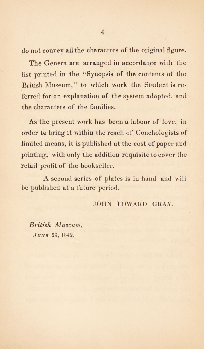 do not convey ail the characters of the original figure* The Genera are arranged in accordance with the list printed in the “Synopsis of the contents of the British Museum,” to which work the Student is re- v ferred for an explanation of the system adopted, and the characters of the families* As the present work has been a labour of love, in order to bring it within the reach of Conchologists of limited means, it is published at the cost of paper and printing, with only the addition requisite to cover the retail profit of the bookseller. A second series of plates is in hand and will he published at a future period. JOHN EDWARD GRAY. British Museum, June 29, 1842.