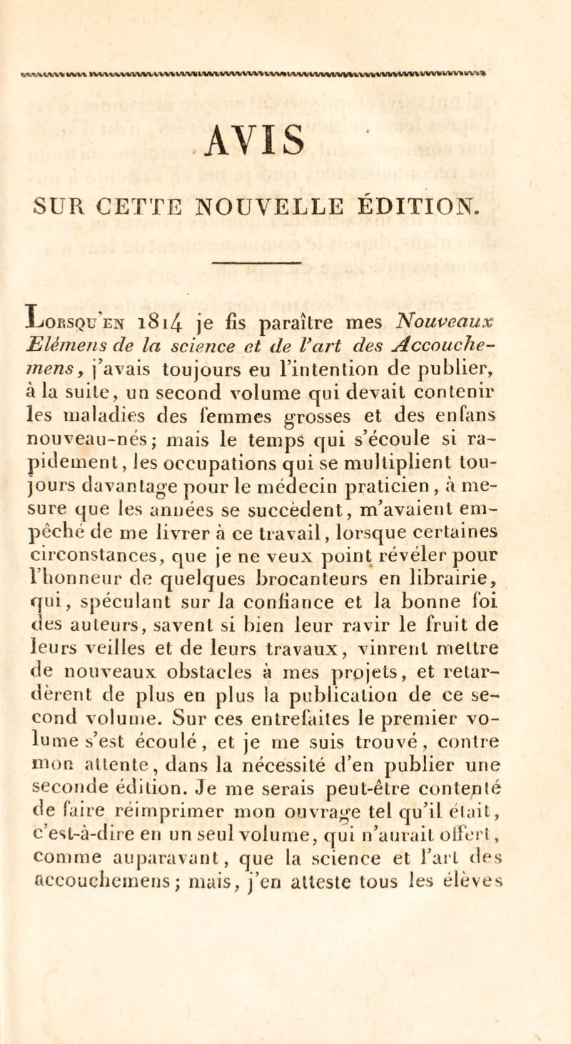 »\UlVV%VVUlWUWlWlVVU»^lVWWlUiWW(V»liVïiVWWU»IVVÏ*'^‘r*''*' AVIS SUR CETTE NOUVELLE ÉDITION. -Lop.squ'en i8i4 je fis paraître mes Nouveaux Elémens de la science et de Vart des Accouche- mensy j’avais toujours eu l’intention cle publier, à la suite, un second volume qui devait contenir les maladies des femmes grosses et des enfans nouveau-nés; mais le temps qui s’écoule si ra¬ pidement, les occupations qui se multiplient tou¬ jours davantage pour le médecin praticien , à me¬ sure que les années se succèdent, m’avaient em¬ pêché de me livrer à ce travail, lorsque certaines circonstances, que je ne veux point révéler pour l’honneur de quelques brocanteurs en librairie, qui, spéculant sur la confiance et la bonne foi des auteurs, savent si bien leur ravir le fruit de leurs veilles et de leurs travaux, vinrent mettre de nouveaux obstacles à mes projets, et retar¬ dèrent de plus en plus la publication de ce se¬ cond volume. Sur ces entrefaites le premier vo¬ lume s’est écoulé, et je me suis trouvé, contre mon attente, dans la nécessité d’en publier une seconde édition. Je me serais peut-être contenté de laire réimprimer mon ouvrage tel qu’il était, c’est-à-dire en un seul volume, qui n’aurait offert, comme auparavant, que la science et l’art des ftccouchemens; mais, j’en atteste tous les élèves