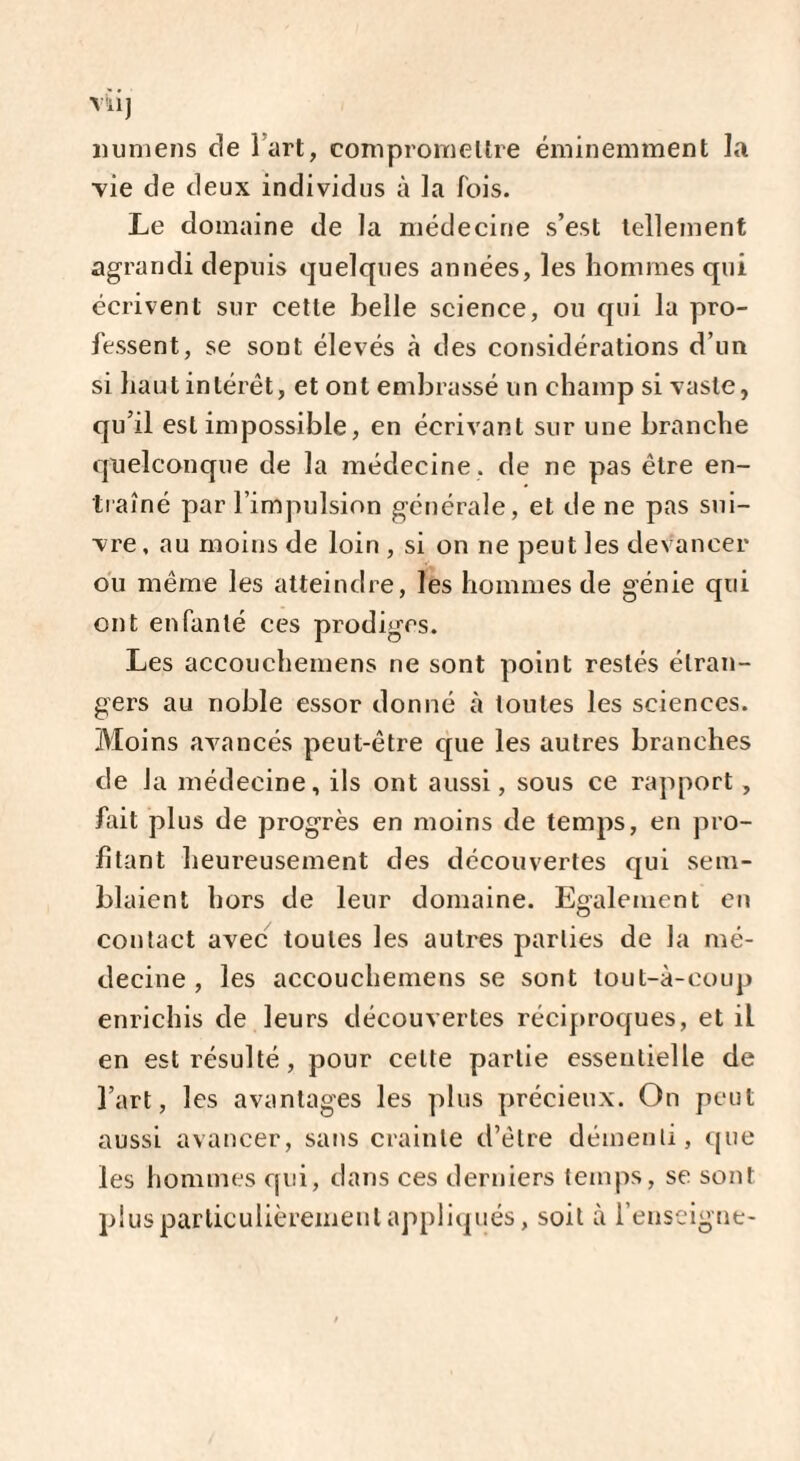 V'ilJ îiumens de 1 art, compromettre éminemment la vie de deux individus à la lois. Le domaine de la médecine s’est tellement agrandi depuis quelques années, les hommes qui écrivent sur cette belle science, ou qui la pro¬ fessent, se sont élevés à des considérations d’un si haut intérêt, et ont embrassé un champ si vaste, qu’il est impossible, en écrivant sur une branche quelconque de la médecine, de ne pas être en¬ traîné par l’impulsion générale, et de ne pas sui¬ vre , au moins de loin , si on ne peut les devancer ou même les atteindre, les hommes de génie qui ont enfanté ces prodiges. Les accouchemens ne sont point restés étran¬ gers au noble essor donné à tontes les sciences. Moins avancés peut-être que les autres branches de la médecine, ils ont aussi, sous ce rapport , fait plus de progrès en moins de temps, en pro¬ fitant heureusement des découvertes qui sem¬ blaient hors de leur domaine. Egalement en contact avec toutes les autres parties de la mé¬ decine , les accouchemens se sont tout-à-eoup enrichis de leurs découvertes réciproques, et il en est résulté, pour celte partie essentielle de l’art, les avantages les plus précieux. On peut aussi avancer, sans crainte d’être démenti, que les hommes qui, dans ces derniers temps, se sont plus particulièrement appliqués, soit à l’enseigne-