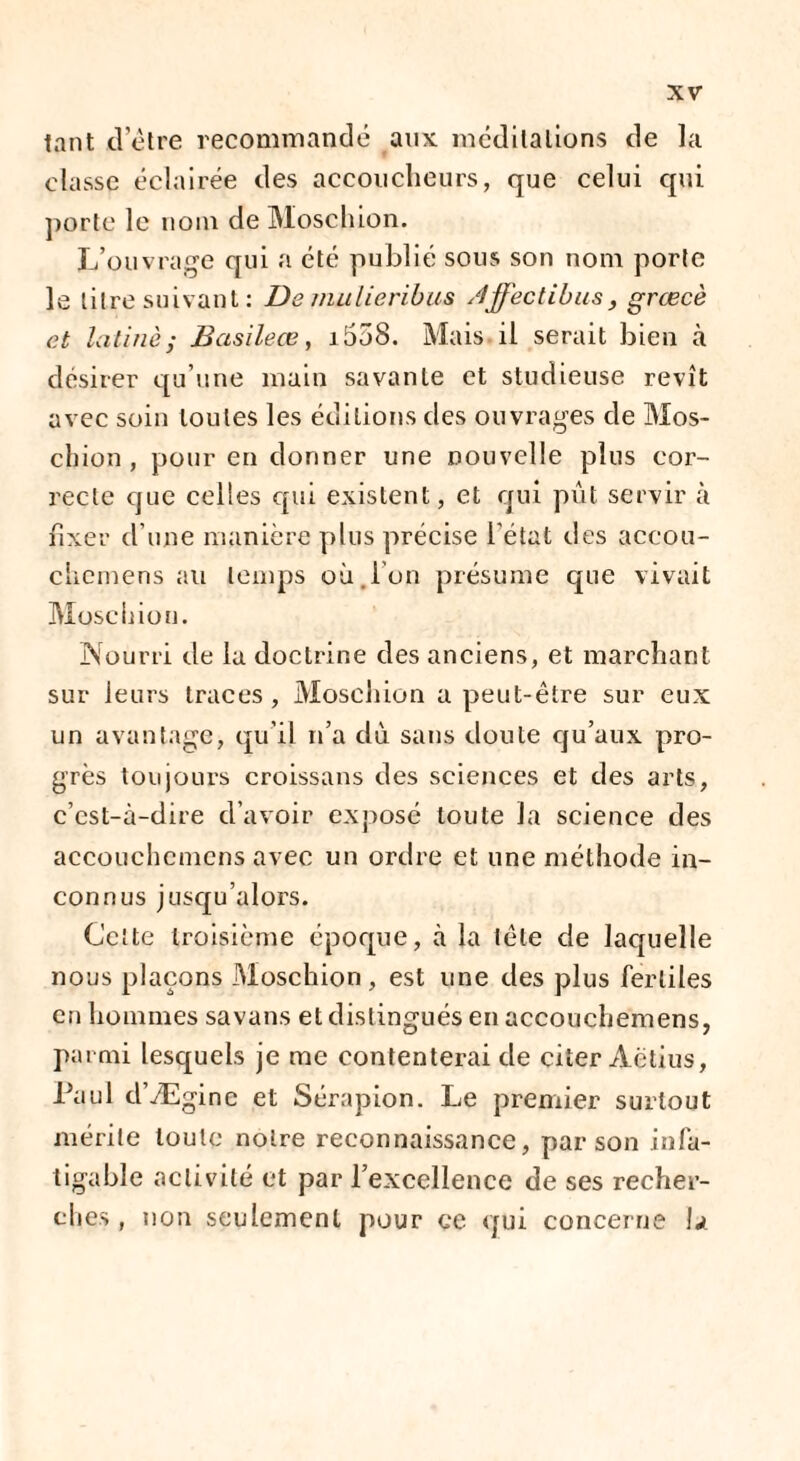 tant detre recommandé aux méditations de la classe éclairée des accoucheurs, que celui qui porte le nom de Moschion. L’ouvrage qui a été publié sous son nom porte le litre suivant : De mulieribus Affectibus, grœcè et latine; B asile œ, i558. Mais il serait bien à désirer qu’une main savante et studieuse revît avec soin toutes les éditions des ouvrages de Mos- chion, pour en donner une nouvelle plus cor¬ recte que celles qui existent, et qui put servir à fixer d’une manière plus précise l’état des accou- chemens ail temps où.ion présume que vivait Moschion. Nourri de la doctrine des anciens, et marchant sur leurs traces , Moschion a peut-être sur eux un avantage, qu’il n’a dù sans doute qu’aux pro¬ grès toujours croissans des sciences et des arts, c’est-à-dire d’avoir exposé toute la science des accouchcmens avec un ordre et une méthode in¬ connus jusqu’alors. Celte troisième époque, à la tête de laquelle nous plaçons Moschion, est une des plus fertiles en hommes savans et distingués en accouchemens, parmi lesquels je me contenterai de citer Aëtius, Paul d’Æginc et Sérapion. Le premier surtout mérite toute notre reconnaissance, par son infa¬ tigable activité et par l’excellence de ses recher¬ ches , non seulement pour ce qui concerne h