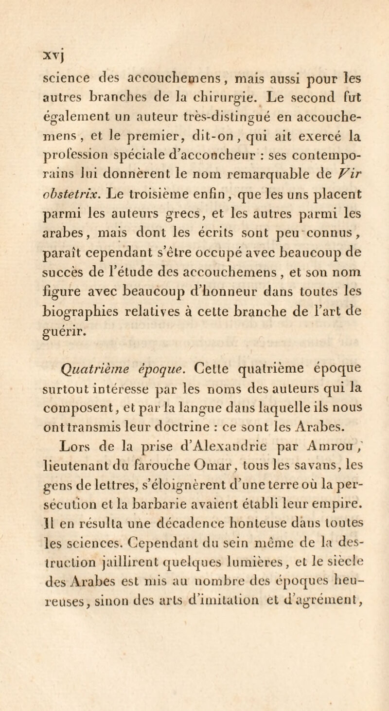 Xvj science des accouchemens, mais aussi pour les autres branches de la chirurgie. Le second fut également un auteur très-distingué en accouche- O O mens, et le premier, dit-on, qui ait exercé la profession spéciale d’accoucheur : ses contempo¬ rains lui donnèrent le nom remarquable de Vir obstetrix. Le troisième enfin , que les uns placent parmi les auteurs grecs, et les autres parmi les arabes, mais dont les écrits sont peu connus, paraît cependant s’être occupé avec beaucoup de succès de l’étude des accouchemens , et son nom ligure avec beaucoup d’honneur dans toutes les biographies relatives à cette branche de l’art de guérir. Quatrième époque. Cette quatrième époque surtout intéresse par les noms des auteurs qui la composent, et par la langue dans laquelle ils nous ont transmis leur doctrine : ce sont les Arabes. Lors de la prise d’Alexandrie par Amrou lieutenant du farouche Omar, tous les sa vans, les gens de lettres, s’éloignèrent d’une terre où la per¬ sécution et la barbarie avaient établi leur empire. Il en résulta une décadence honteuse dans toutes les sciences. Cependant du sein même de la des¬ truction jaillirent quelques lumières, et le siècle des Arabes est mis au nombre des époques heu¬ reuses, sinon des arts d’imitation et d’agrément,