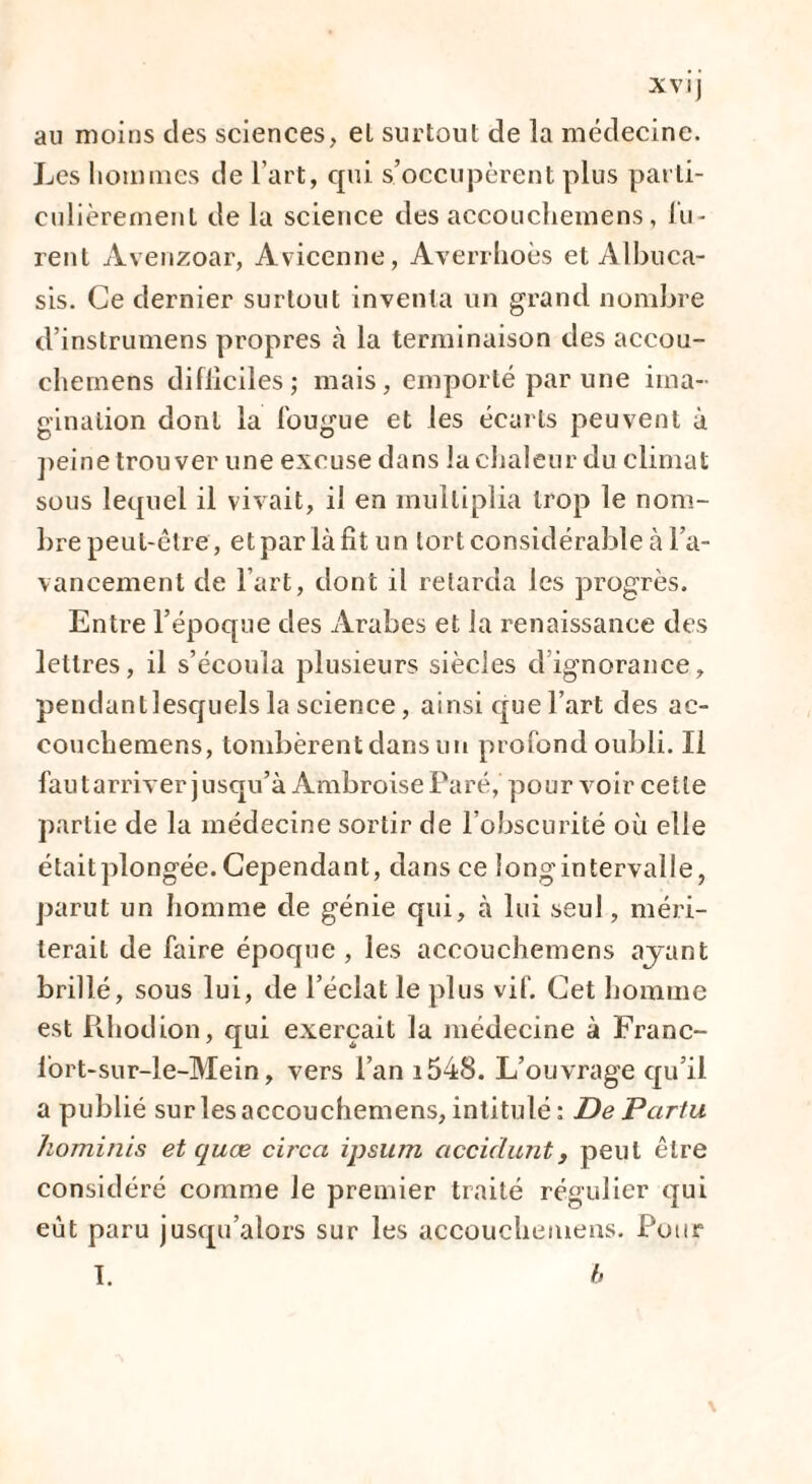 au moins des sciences, el surtout de la médecine. Les hommes de l’art, qui s’occupèrent plus parti¬ culièrement de la science des accouchemens, lu¬ rent Avenzoar, Avicenne, Averrhoès et Albuca- sis. Ce dernier surtout inventa un grand nombre d’instrumens propres à la terminaison des accou¬ chemens difficiles; mais, emporté par une ima¬ gination dont la fougue et les écarts peuvent à peine trouver une excuse dans la chaleur du climat sous lecpiel il vivait, il en multiplia trop le nom¬ bre peut-être, et par là fit un tort considérable à l'a¬ vancement de l’art, dont il retarda les progrès. Entre l’époque des Arabes et la renaissance des lettres, il s’écoula plusieurs siècles d ignorance, pendantlesquels la science, ainsi que l’art des ac¬ couchemens, tombèrent dans un profond oubli. Il faut arriver jusqu’à Ambroise Paré, pour voir cette partie de la médecine sortir de l’obscurité où elle étaitplongée.Cependant, dans ce longintervalle, parut un homme de génie qui, à lui seul, méri¬ terait de faire époque, les accouchemens ayant brillé, sous lui, de l’éclat le plus vif. Cet homme est Rhodion, qui exerçait la médecine à Franc- lort-sur-le-Mein, vers l’an i548. L’ouvrage qu’il a publié sur les accouchemens, intitulé: De Pcirtu hominis et quœ circa ipsum accidunt, peut être considéré comme le premier traité régulier qui eut paru jusqu’alors sur les accouchemens. Pour I. b