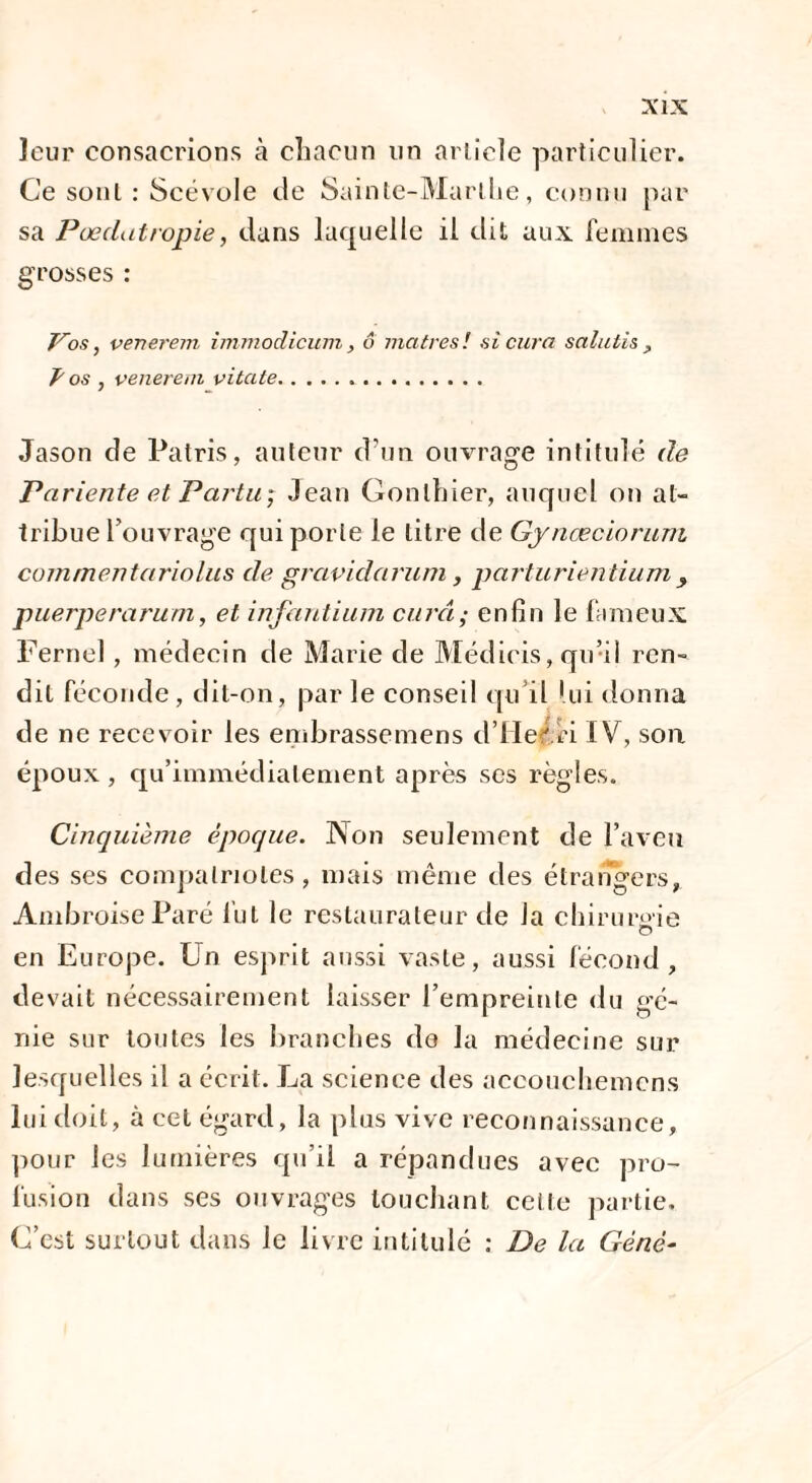 leur consacrions à chacun un article particulier. Ce sont : Scévole de Sainte-Marthe, connu par sa Pœdatropie, dans laquelle il dit aux femmes grosses : Vos, venerem immodicum, o ma très! si cura salutis , Ÿ os , venerem vitale. Jason de Patris, auteur d'un ouvrage intitulé de Pariente et Partu; Jean Gonlhier, auquel on at¬ tribue l’ouvrage qui porte Je titre de Gynæciorum comme n ta ri o lus de grctvidarum, parturientium , puerperarum, et infantium cura; enfin le fameux Ferrie! , médecin de Marie de Médicis, qu’il ren¬ dit féconde, dit-on, par le conseil qu’il lui donna de ne recevoir les embrassemens d’IIe' ri IV, son époux , qu’immédialement après ses règles. Cinquième époque. Non seulement de l’aveu des ses compatriotes, mais même des étrangers, Ambroise Paré fut le restaurateur de la chirurgie en Europe. Un esprit aussi vaste, aussi fécond, devait nécessairement laisser l’empreinte du gé¬ nie sur toutes les branches do la médecine sur lesquelles il a écrit. La science des aceouchemcns lui doit, à cet égard, la plus vive reconnaissance, pour les lumières qu’il a répandues avec pro¬ fusion dans ses ouvrages louchant celle partie. C’est surtout dans le livre intitulé : De la Gène-