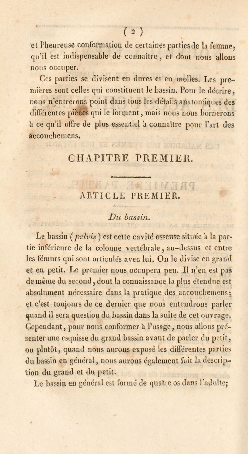 et Pheureusé conformation de certaines parties de la femme» qu’il est indispensable de connaître, et dont nous allons nous occuper. Ces parties se divisent en dures et en molles. Les pre¬ mières sont celles qui constituent le bassin. Pour le décrire, nous n’entrerons point dans tous les détails anatomiques des diffe'i entes pièces qui le forment, mais nous nous bornerons à ce qu’il offre de plus essentiel a connaître pour l’art des accouchemens. CHAPITRE PREMIER. ARTICLE PREMIER. Du bassin. Le bassin (pelvis ) est cctle cavité osseuse située a la par¬ tie inférieure de la colonne vertébrale, au-dessus et entre les fémurs qui sont articulés avec lui. On le divise en grand et en petit. Le premier nous occupera peu. Il n’en est pas de même du second, dont la connaissance, la plus étendue est absolument nécessaire dans la pratique des accouchemens ; et c’est toujours de ce dernier que nous entendions parler quand il sera question du bassin dans la suite de cet ouvrage. Cependant, pour nous conformer a l’usage, nous allons pré¬ senter une esquisse du grand bassin avant de parler du petit, ou plutôt, quand nous aurons exposé les différentes parties du bassin en général, nous aurons egalement fait la deseiip- tion du grand et du petit. Le bassin en général est formé de quatre os dans l'adulte;