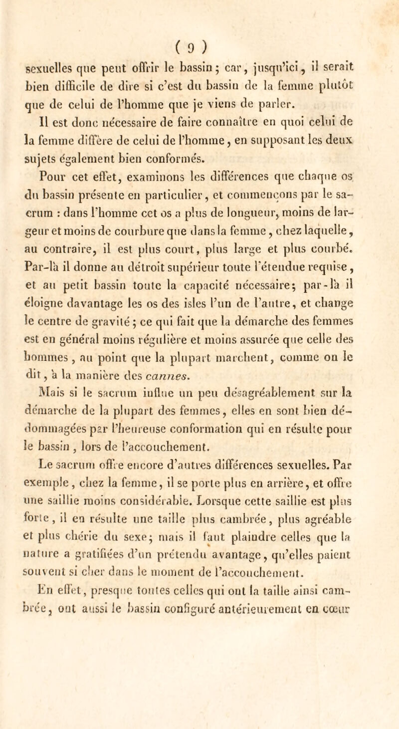 sexuelles que peut offrir le bassin; car, jusqu’ici, il serait bien difficile de dire si c’est du bassin de la femme plutôt que de celui de l’homme que je viens de parler. Il est donc ne'cessaire de faire connaître en quoi celui de la femme diffère de celui de l’homme, en supposant les deux sujets également bien conforme's. Pour cet effet, examinons les différences que chaque os du bassin présente en particulier, et commençons par le sa¬ crum : dans l'homme cct os a plus de longueur, moins de lar¬ geur et moins de courbure que dans la femme, chez laquelle, au contraire, il est plus court, plus large et plus courbé. Par-la il donne au détroit supérieur toute l'étendue requise , et au petit bassin toute la capacité nécessaire; par-la il éloigne davantage les os des isles l’un de l’autre, et change le centre de gravité ; ce qui fait que la démarche des femmes est en général moins régulière et moins assurée que celle des hommes , au point que la plupart marchent, comme on le dit, a la manière des cannes. Mais si le sacrum influe un peu désagréablement sur la démarche de la plupart des femmes, elles en sont bien dé¬ dommagées par l’heureuse conformation qui en résulte pour le bassin , lors de l’accouchement. Le sacrum offre encore d’autres différences sexuelles. Par exemple, chez la femme, il se porte plus en arrière, et offre, une saillie moins considérable. Lorsque cette saillie est plus forte, il en résulte une taille plus cambrée, plus agréable et plus chérie du sexe; mais il faut plaindre celles que la nature a gratifiées d’un prétendu avantage, qu’elles paient souvent si cher dans le moment de l’accouchement. En effet, presque toutes celles qui ont la taille ainsi cam¬ brée, ont aussi le bassin configuré antérieurement en cœur