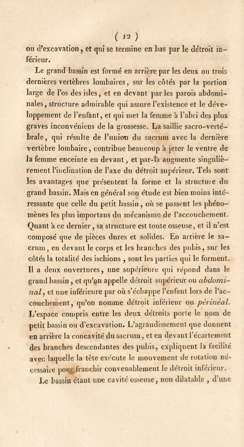 ou d’excavation, et qui se termine en bas par le détroit in¬ férieur. Le grand bassin est formé en arrière par les deux ou trois dernières vertèbres lombaires, sur les côtés par la portion large de l’os des isles, et en devant par les parois abdomi¬ nales, structure admirable qui assure l’existence et le déve¬ loppement de l’enfant, et qui met la femme a l’abri des plus graves inconvéniens de la grossesse. La saillie sacro-verté¬ brale, qui résulte de l’union du sacrum avec la dernière vertèbre lombaire, contribue beaucoup a jeter le ventre de la femme enceinte en devant, et par-là augmente singuliè¬ rement l’inclination de l’axe du détroit supérieur. Tels sont les avantages que présentent la forme et la structuie du grand bassin. Mais en général son étude est bien moins inté¬ ressante que celle du petit bassin, où se passent les phéno¬ mènes les plus importans du mécanisme de l’accouchement. Quant à ce dernier, sa structure est toute osseuse, et il n'est composé que de pièces dures et solides. En arrière le sa¬ crum, en devant le corps et les branches des pubis, sur les côtés la totalité des ischions , sont les parties qui le forment. 11 a deux ouvertures, une supérieure qui répond dans le grand bassin , et qu’on appelle détroit supérieur ou abdomi¬ nal, et une inférieure par où s’échappe l’enfant lors de l’ac¬ couchement, qu’on nomme détroit inférieur ou périnéal. L’espace compris entre les deux détroits porte le nom de petit bassin ou d’excavation. L’agrandissement que donnent en arrière la concavité du sacrum, et en devant l’écartement des branches descendantes des pubis, expliquent la facilité avec laquelle la tète exécute le mouvement de rotation né¬ cessaire pou* franchir convenablement le détroit inférieur. Le bassin étant une cavité osseuse, non dilatable , d’une
