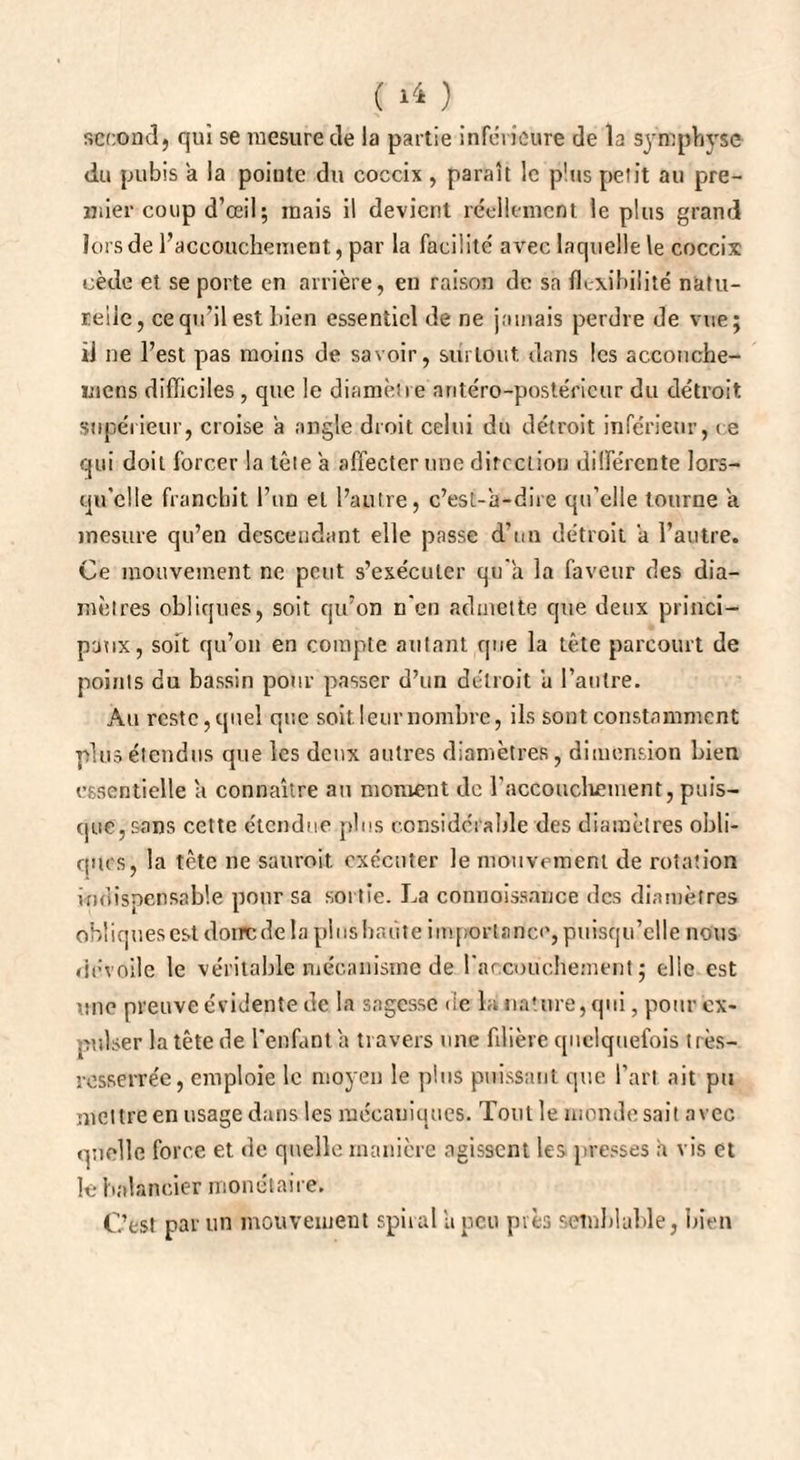 second} qui se mesure de la partie inferieure de la symphyse du pubis a la pointe du coccix , paraît le plus petit au pre¬ mier coup d’œil; mais il devient réellement le plus grand lors de l’accouchement, par la facilité avec laquelle le coccix cède et se porte en arrière, en raison de sa flexibilité natu¬ relle, ce qu’il est bien essentiel de ne jamais perdre de vue; ij ne l’est pas moins de savoir, surtout dans les accouche- mens difficiles , que le diamètre antéro-postérieur du détroit supérieur, croise a angle droit celui du détroit inférieur, ce qui doit forcer la tète a affecter une direction différente lors¬ qu'elle franchit l’un et l’autre, c’est-à-dire qu’elle tourne à. mesure qu’en descendant elle passe d’un détroit a l’autre. Ce mouvement ne peut s’exécuter qu'à la faveur des dia¬ mètres obliques, soit qu’on n'en admette que deux princi¬ paux, soit qu’on en compte autant que la tête parcourt de points du bassin pour passer d’un détroit à l’autre. Au reste,quel que soit leur nombre, ils sont constamment plus étendus que les deux autres diamètres, dimension bien essentielle a connaître au moment de l'accouchement, puis¬ que, sans cette étendue plus considérable des diamètres obli¬ ques, la tète ne sauroit. exécuter le mouvement de rotation indispensable pour sa sortie. La cdnuoissance des diamètres obliques est donc de la plus haute importance, puisqu’elle nous dévoile le véritable mécanisme de l'accouchement; elle est une preuve évidente de la sagesse de la nature, qui, pour ex¬ pulser la tête de l'enfant à travers une filière quelquefois très- resserrée, emploie le moyen le plus puissant que l’art ait pu mettre en usage dans les mécaniques. Tout le monde sait avec quelle force et de quelle manière agissent les presses à vis et le balancier monétaire. C’est par un mouvement spiral à peu pies semblable, bien