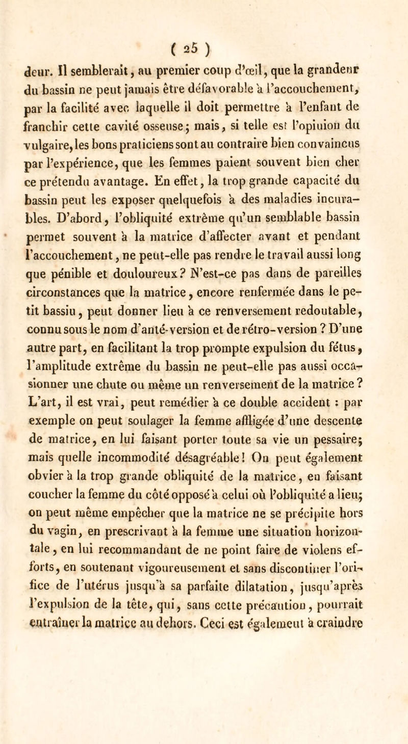 dcur. Il semblerait, au premier coup d’œil, que la grandeur du bassin ne peut jamais être défavorable a l’accouchement, par la facilité avec laquelle il doit permettre a l’enfant de franchir cette cavité osseuse ; mais, si telle est l’opiuion du vulgaire, les bons praticiens sont au contraire bien convaincus par l’expérience, que les femmes paient souvent bien cher ce prétendu avantage. En effet, la trop grande capacité du bassin peut les exposer quelquefois a des maladies incura¬ bles. D’abord, l’obliquité extrême qu’un semblable bassin permet souvent a la matrice d’affecter avant et pendant l'accouchement, ne peut-elle pas rendre le travail aussi long que pénible et douloureux? IN’est-ce pas dans de pareilles circonstances que la matrice, encore renfermée dans le pe¬ tit bassiu, peut donner lieu a ce renversement redoutable, connu sous le nom d'anté-version et de rétro-version ? D’une autre part, en facilitant la trop prompte expulsion du fétus, l’amplitude extrême du bassiu ne peut-elle pas aussi occa¬ sionner une chute ou même un renversement de la matrice ? L’art, il est vrai, peut remédier a ce double accident : par exemple on peut soulager la femme affligée d’une descente de matrice, en lui faisant porter toute sa vie un pessaire; mais quelle incommodité désagréable! On peut également obvier a la trop grande obliquité de la matrice, eu faisant coucher la femme du côté opposé a celui où l’obliquité a lieu; on peut même empêcher que la matrice ne se précipite hors du vagin, en prescrivant à la femme une situation horizon¬ tale , en lui recommandant de ne point faire de violens ef¬ forts, en soutenant vigoureusement et sans disconliner l’ori¬ fice de l’utérus jusqu’à sa parfaite dilatation, jusqu’après l’expulsion de la tête, qui, sans cette précaution, pourrait entraîner la matrice au dehors. Ceci est égalemeut a craindre