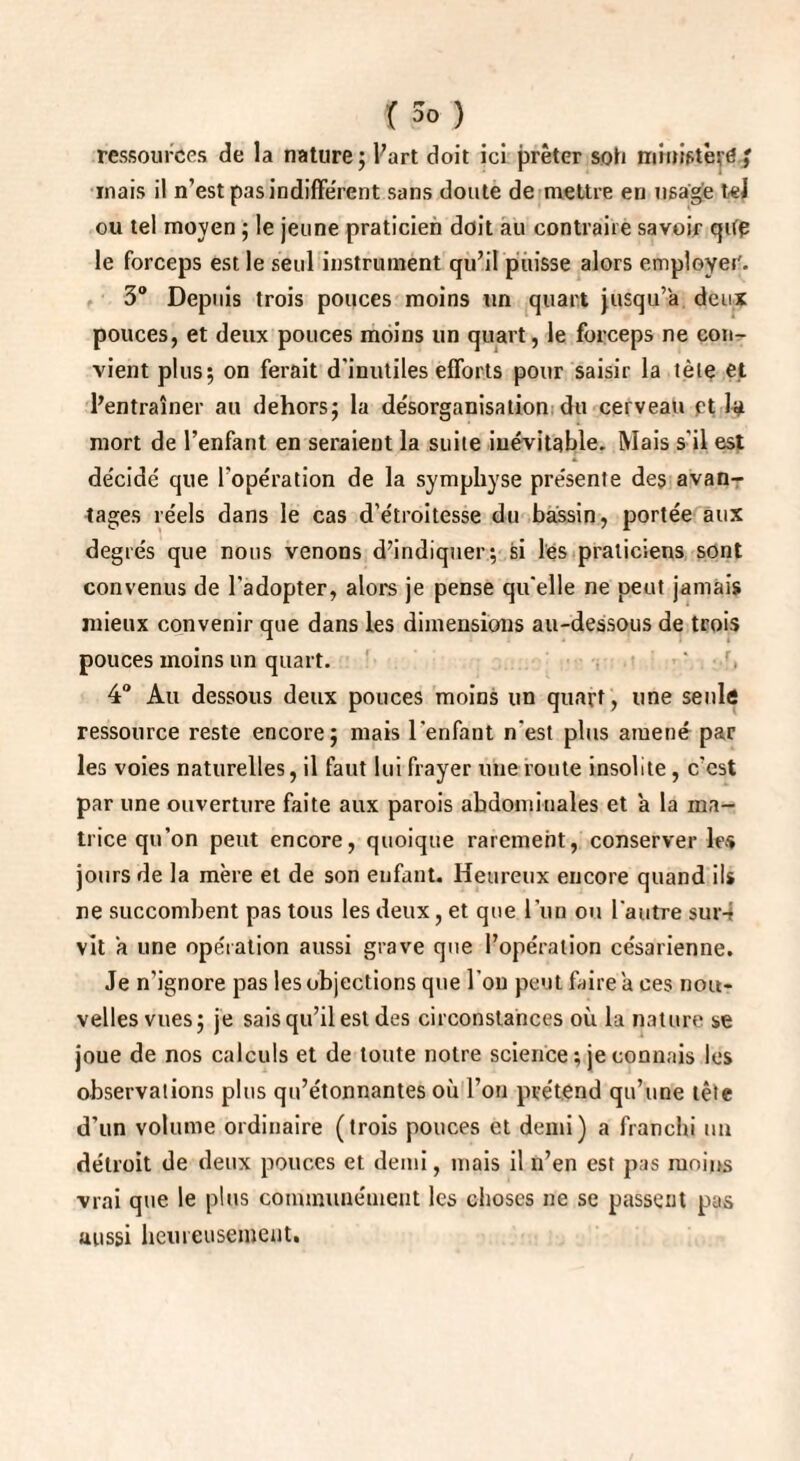 ressources de la nature; l’art doit ici prêter soh ministère/ mais il n’est pas indifférent sans doute de mettre en usage tel ou tel moyen ; le jeune praticien doit au contraire savoir qifp le forceps est le seul instrument qu’il puisse alors employer'. 3° Depuis trois pouces moins un quart jusqu’à deux pouces, et deux pouces moins un quart, le forceps ne con¬ vient plus; on ferait d'inutiles efforts pour saisir la tète et l’entraîner au dehors; la désorganisation du cerveau pt la mort de l’enfant en seraient la suite inévitable. Mais s'il est décidé que l’opération de la symphyse présente des avan¬ tages réels dans le cas d’étroitesse du bassin, portée aux degrés que nous venons d’indiquer; si les praticiens sont convenus de l'adopter, alors je pense qu'elle ne peut jamais mieux convenir que dans les dimensions au-dessous de trois pouces moins un quart. 4° Au dessous deux pouces moins un quart, une seule ressource reste encore; mais l'enfant n'est plus amené par les voies naturelles, il faut lui frayer une route insolite , c’est par une ouverture faite aux parois abdominales et a la ma¬ trice qu’on peut encore, quoique rarement, conserver les jours de la mère et de son enfant. Heureux encore quand ils ne succombent pas tous les deux, et que l'un ou l'autre sur-t vit a une opération aussi grave que l’opération césarienne. Je n’ignore pas les objections que l'on peut faire a ces nou¬ velles vues; je sais qu’il est des circonstances où la nature se joue de nos calculs et de toute notre science ; je connais les observations plus qu’étonnantes où l’on prétend qu’une tête d’un volume ordinaire (trois pouces et demi) a franchi un détroit de deux pouces et demi, mais il n’en est pas moins vrai que le plus communément les choses ne se passent pus aussi heureusement.
