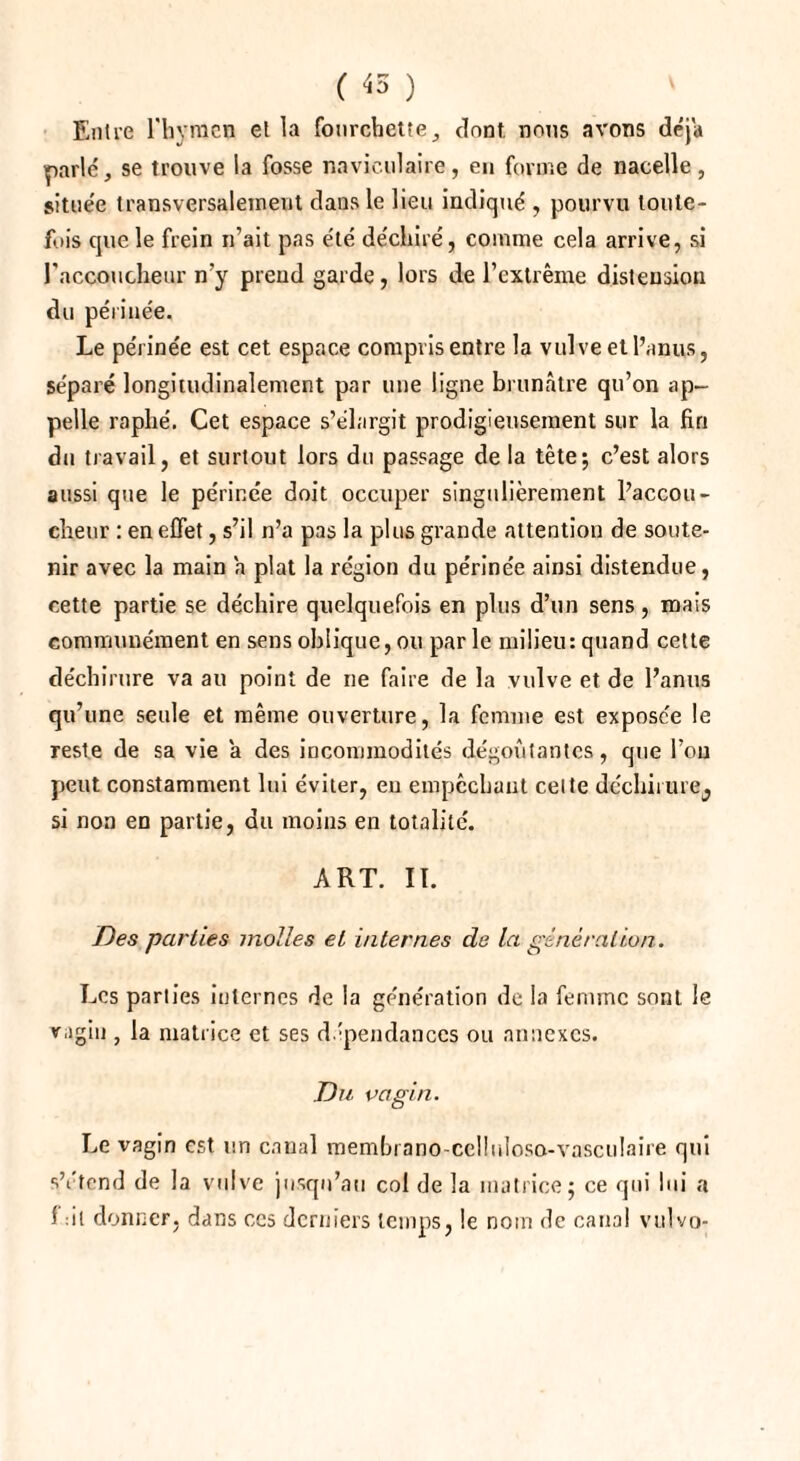 ( 45 ) Entre l'hymen el la fourchette;, dont nous avons déjà parlé, se trouve la fosse naviculaire, eu forme de nacelle, située transversalement dans le lieu indiqué , pourvu toute¬ fois que le frein n’ait pas été déchiré, comme cela arrive, si l'accoucheur n’y prend garde, lors de l’extrême distension du périnée. Le périnée est cet espace compris entre la vulve et l’anus, séparé longitudinalement par une ligne brunâtre qu’on ap¬ pelle raplié. Cet espace s’élargit prodigieusement sur la fin du travail, et surtout lors du passage de la tête; c’est alors aussi que le périnée doit occuper singulièrement l’accou¬ cheur : en effet, s’il n’a pas la plus grande attention de soute¬ nir avec la main a plat la région du périnée ainsi distendue, cette partie se déchire quelquefois en plus d’un sens, mais communément en sens oblique, ou par le milieu: quand cette déchirure va au point de ne faire de la vulve et de l’anus qu’une seule et même ouverture, la femme est exposée le reste de sa vie a des incommodités dégoûtantes, que l’on peut constamment lui éviter, eu empêchant celte déchirure^ si non en partie, du moins en totalité. ART. II. Des parties molles el internes de la génération. Les parties internes de la génération de la femme sont le vagin , la matrice et ses dépendances ou annexes. Du vagin. Le vagin est un canal membrano cclliiloso-vasculaire qui sYtend de la vulve jusqu’au col de la matrice; ce qui lui a 1 :il donner, dans ces derniers temps, le nom de canal vulvo-