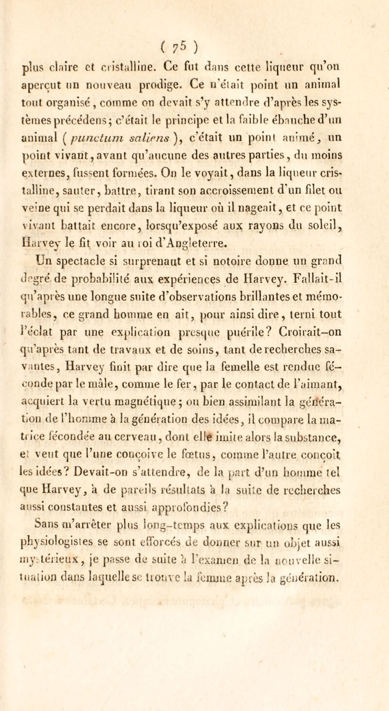 plus claire et cristalline. Ce fut dans celte liqueur qu’on aperçut un nouveau prodige. Ce n’e'iait point un animal tout organisé, comme on devait s’y attendre d’après les sys¬ tèmes précédens; c’était le principe et la faible ébauche d’un animal (punctum salir ns ), c’était un point animé, un point vivant,avant qu’aucune des autres parties, du moins externes, fussent formées. On le voyait, dans la liqueur cris¬ talline, sauter, battre, tirant son accroissement d'un filet ou veine qui se perdait dans la liqueur où il nageait, et ce point vivant battait encore, lorsqu’exposé aux rayons du soleil, Harvey le fit voir au loi d’Angleterre. Un spectacle si surprenaut et si notoire donne un grand degré de probabilité aux expériences de Harvey. Fallait-il qu’après une longue suite d’observations brillantes et mémo¬ rables, ce grand homme en ait, pour ainsi dire, terni tout l’éclat par une explication presque puérile? Croirait-on qu’après tant de travaux et de soins, tant de recherches sa¬ vantes, Harvey finit par dire que la femelle est rendue fé¬ conde par le mâle, comme le fer, par le contact de l’aimant, acquiert la vertu magnétique; ou bien assimilant la généra¬ tion de l’homme à la génération des idées, il compare la ma¬ trice fécondée au cerveau, dont elle imite alors la substance, et veut que l’une conçoive le fœtus, comme l’autre conçoit les idées? Devait-on s’attendre, de la part d’un homme tel que Harvey, a de pareils résultats a la suite de recherches aussi constantes et aussi approfondies? Sans m’arrêter plus long-temps aux explications que les physiologistes se sont efforcés de donner sur un objet aussi mystérieux, je passe de suite à l’examen de la nouvelle si¬ tuation dans laquelle se trouve la femme après la génération.