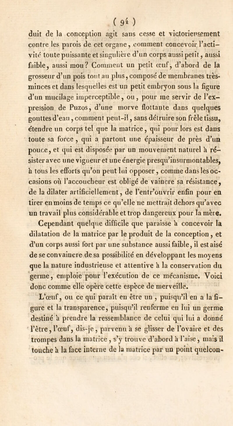 duit de la conception agit sans cesse et victorieusement contre les parois de cet organe, comment concevoir l’acti¬ vité toute puissante et singulière d’un corps aussi petit, aussi faible, aussi mou? Comment un petit œuf, d’abord de la grosseur d’un pois tout au plus, composé de membranes très- minces et dans lesquelles est un petit embryon sous la figure d’un mucilage imperceptible, ou, pour me servir de l’ex¬ pression de Puzos, d’une morve flottante dans quelques gouttes d’eau, comment peut-il, sans détruire son frêle tissu, e'tendre un corps tel que la matrice, qui pour lors est dans toute sa force , qui a partout une épaisseur de près d’un pouce, et qui est disposée par un mouvement naturel a ré¬ sister avec une vigueur et une énergie presqu’insurmontables, k tous les efforts qu’on peut lui opposer, comme dans les oc¬ casions où l’accoucheur est obligé de vaincre sa résistance, de la dilater artificiellement, de l’entr’ouvrir enfin pour en tirer en moins de temps ce qu’elle ne mettrait dehors qu’avec lin travail plus considérable et trop dangereux pour la mère. Cependant quelque difficile que paraisse a concevoir la dilatation de la matrice par le produit de la conception, et d’un corps aussi fort par une substance aussi faible, il est aisé de se convaincre de sa possibilité en développant les moyens que la nature industrieuse et attentive a la conservation du germe, emploie pour l’exécution de ce mécanisme. Voici donc comme elle opère cette espèce de merveille. L’œuf, ou ce qui paraît en être un , puisqu’il en a la fi¬ gure et la transparence, puisqu’il renferme en lui un germe destiné a prendre la ressemblance de celui qui lui a donné l’être, l’œuf, dis-je , parvenu a se glisser de l’ovaire et des trompes dans la matrice , s’y trouve d’abord a l’aise, mais il touche h la face interne de la matrice par un point quelcon-