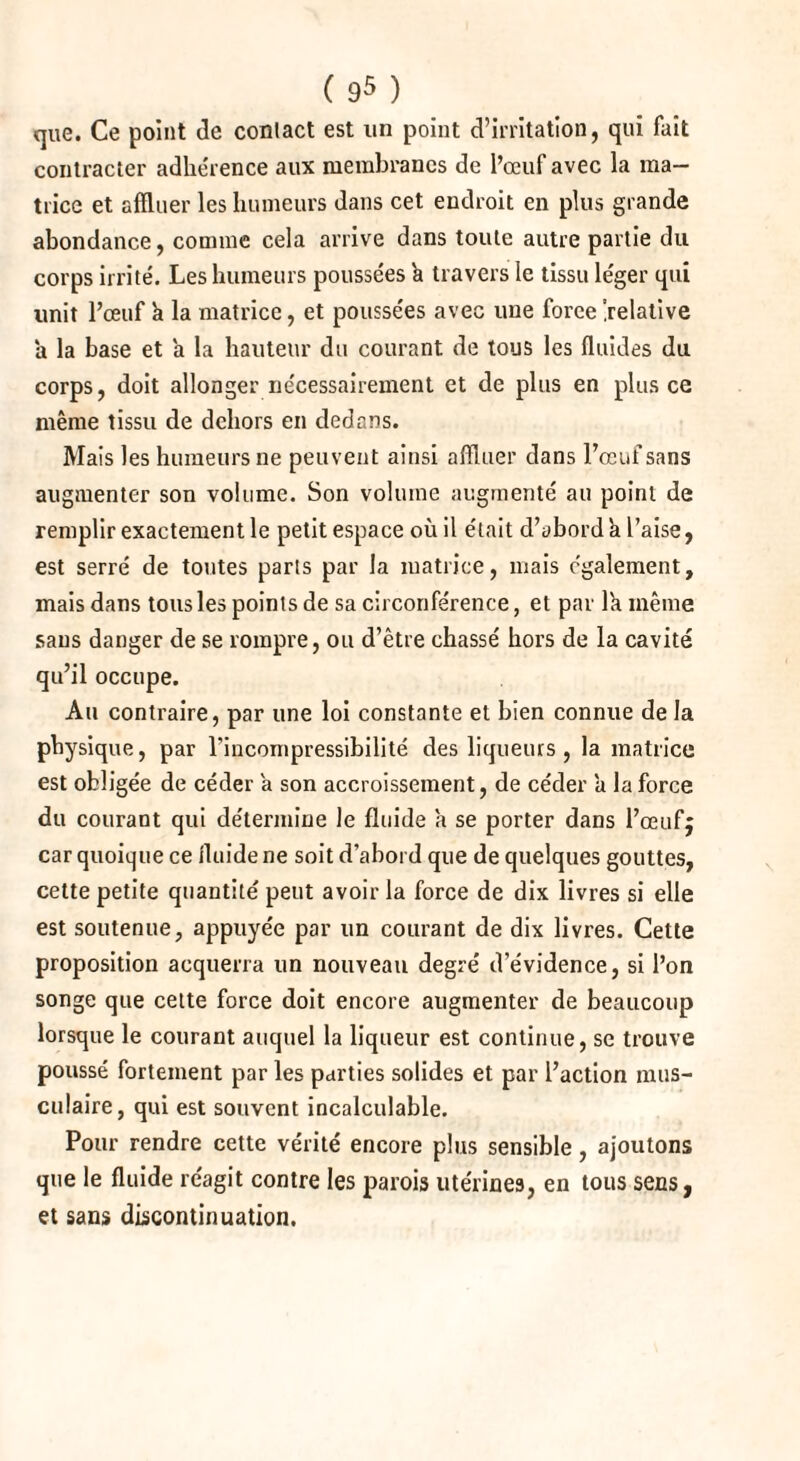 que. Ce point de contact est un point d’irritation, qui fait contracter adhe'rence aux membranes de l’œuf avec la ma¬ trice et affluer les humeurs dans cet endroit en plus grande abondance, comme cela arrive dans toute autre partie du corps irrité. Les humeurs poussées a travers le tissu léger qui unit l’œuf a la matrice, et poussées avec une force [relative a la base et a la hauteur du courant de tous les fluides du corps, doit allonger nécessairement et de plus en plus ce même tissu de dehors en dedans. Mais les humeurs ne peuvent ainsi affluer dans l’œuf sans augmenter son volume. Son volume augmenté au point de remplir exactement le petit espace où il était d’abord h l’aise, est serré de toutes parts par la matrice, mais également, mais dans tous les points de sa circonférence, et par 1k même sans danger de se rompre, ou d’être chassé hors de la cavité qu’il occupe. Au contraire, par une loi constante et bien connue de la physique, par l'incompressibilité des liqueurs , la matrice est obligée de céder a son accroissement, de céder a la force du courant qui détermine le fluide a se porter dans l’œufj car quoique ce fluide ne soit d’abord que de quelques gouttes, cette petite quantité' peut avoir la force de dix livres si elle est soutenue, appuyée par un courant de dix livres. Cette proposition acquerra un nouveau degré d’évidence, si l’on songe que cette force doit encore augmenter de beaucoup lorsque le courant auquel la liqueur est continue, se trouve poussé fortement par les parties solides et par l’action mus¬ culaire, qui est souvent incalculable. Pour rendre cette vérité encore plus sensible , ajoutons que le fluide réagit contre les parois utérines, en tous secs, et sans discontinuation.