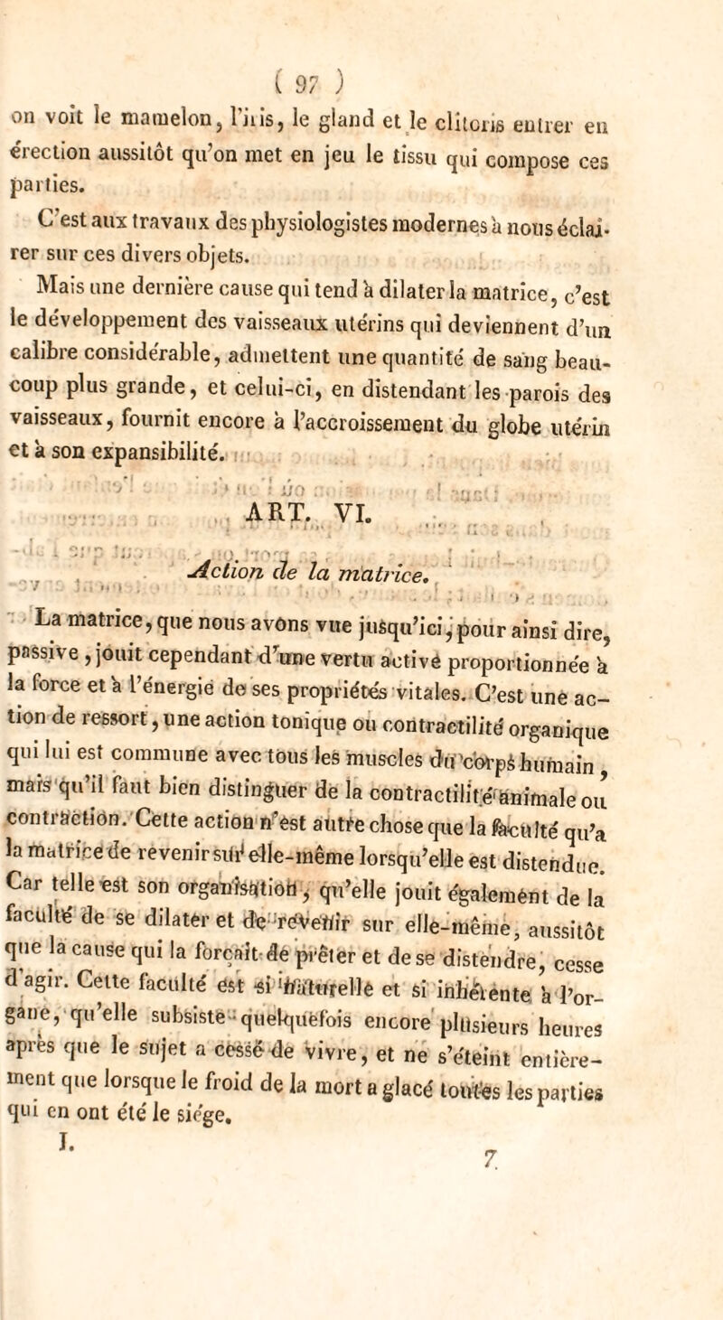 on voit le mamelon} luis, le gland et le clitoris entrer en érection aussitôt qu’on met en jeu le tissu qui compose ces parties. C est aux travaux des physiologistes modernes à nous éclai¬ rer sur ces divers objets. Mais une dernière cause qui tend 'a dilater la matrice, c’est le développement des vaisseaux utérins qui deviennent d’un calibre considérable, admettent une quantité, de sang beau¬ coup plus grande, et celui-ci, en distendant les parois des vaisseaux, fournit encore à l’accroissement du globe utérin et à son expansibilité. ; •- m. '! I/O •• • I ■ .... ART. VI. , . Z. t k - I * - & t ; • • •1 • p . :0. J ■ , Action de la matrice. 7 ■ - , La matrice, que nous avons vue juèqu’ici ■ pour ainsi dire, passive , jouit cependant drune vertu activé proportionnée a la force et'a l’énergie de ses propriétés vitales. C’est une ac¬ tion de ressort, une action tonique ou contractilité organique qui lui est commune avec tous les muscles du'carpà humain mais qu’il faut bien distinguer de la contractilité'ënimaleou contraction. Cette action n’est autre chose que la faculté qu’a la matrice de revenirsiié elle-même lorsqu’elle est distendue Car telle est son organisation i qu’elle jouit également de là faculté de se dilater et deVéVe'Wir sur elle-même, aussitôt que la cause qui la forçait de prêter et de se distendre, cesse d’agir. Cette faculté est et si inhérente h l’or¬ gane, qu’elle subsiste ■ quelquefois encore plusieurs heures après que le sujet a cessé de vivre, et ne s’éteint entière¬ ment que lorsque le froid de la mort a glacé tontes les parties qui en ont été le siège. I. 7