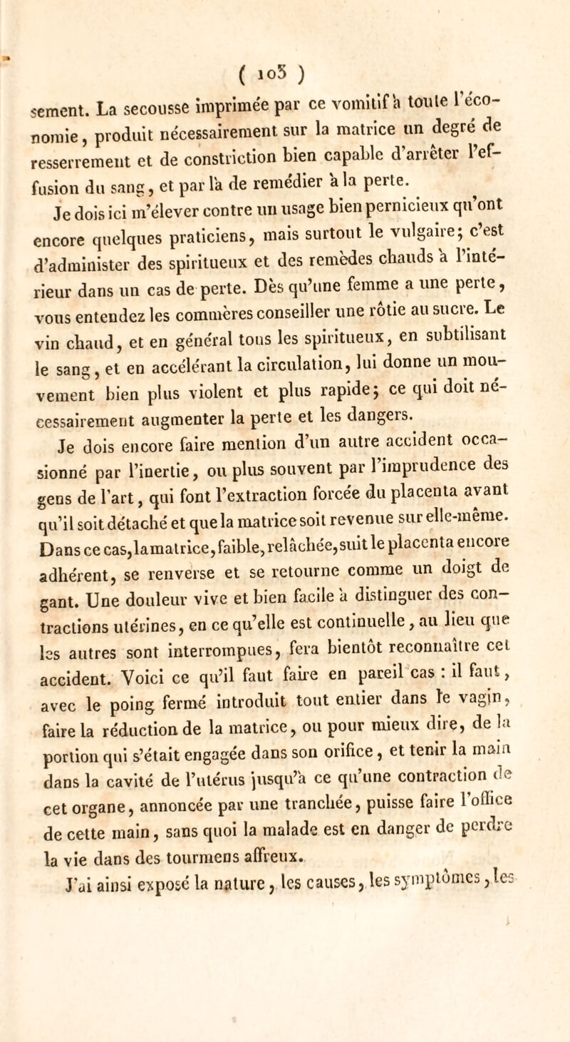 ( 1°5 ) sèment. La secousse imprimée par ce vomitif a toute l'éco¬ nomie , produit nécessairement sur la matrice un degré de resserrement et de constriction bien capable d'arrêter l’ef¬ fusion du sang, et par la de remédier a la perte. Je dois ici m’élever contre un usage bien pernicieux qu’ont encore quelques praticiens, mais surtout le vulgaire; c est d’administer des spiritueux et des remèdes chauds a l’inté¬ rieur dans un cas de perte. Dès qu’une femme a une perte, vous entendez les commères conseiller une rôtie au sucre. Le vin chaud, et en général tous les spiritueux, en subtilisant le sang, et en accélérant la circulation, lui donne un mou¬ vement bien plus violent et plus rapide; ce qui doit né¬ cessairement augmenter la perte et les dangers. Je dois encore faire mention d un autre accident occa¬ sionné par l’inertie, ou plus souvent par l’imprudence des gens de l’art, qui font l’extraction forcée du placenta avant qu’il soit détaché et que la matrice soit revenue sur elle-même. Dans ce caSjlamalrice, faible, relâchée, suit le placenta encoie adhérent, se renverse et se retourne comme un doigt de gant. Une douleur vive et bien facile a distinguer des con¬ tractions utérines, en ce qu’elle est continuelle, au lieu que les autres sont interrompues, fera bientôt reconnaître ceL accident. Voici ce qu’il faut faire en pareil cas : il faut, avec le poing fermé introduit tout entier dans le vagin, faire la réduction de la matrice, ou pour mieux dire, de la portion qui s’était engagée dans son orifice, et tenir la main dans la cavité de l’ulérus jusqu’à ce qu une contraction cet organe, annoncée par une tranchée, puisse faire 1 office de cette main, sans quoi la malade est en danger de perdre la vie dans des tourmens affreux. J'ai ainsi exposé la nature, les causes, les symptômes,les