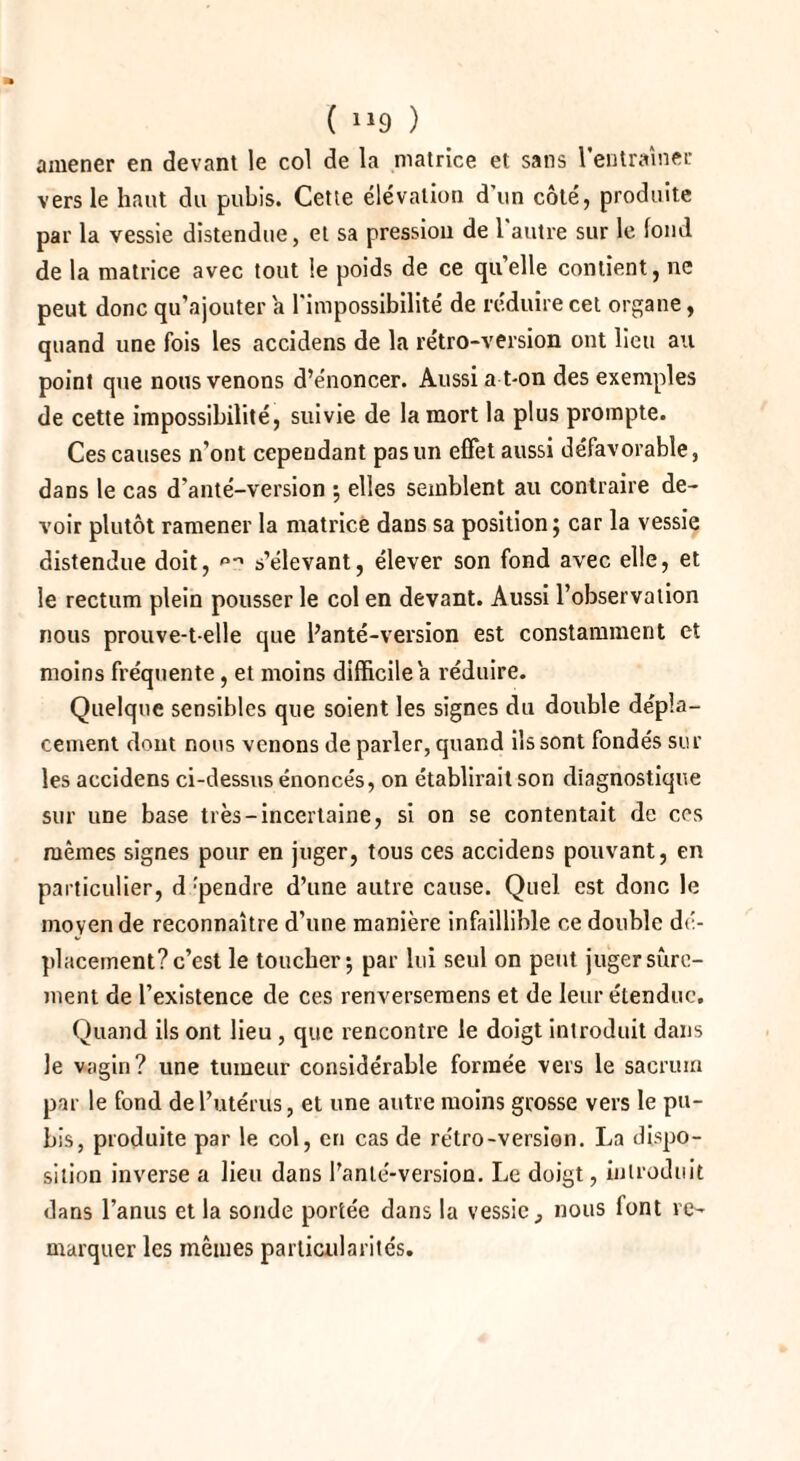 ( X19 ) amener en devant le col de la matrice et sans l'entraîner vers le haut du pubis. Cette élévation d’un côté, produite par la vessie distendue, et sa pression de l'autre sur le fond de la matrice avec tout le poids de ce qu’elle contient, ne peut donc qu’ajouter a l'impossibilité de réduire cet organe, quand une fois les accidens de la rétro-version ont lieu au point que nous venons d’énoncer. Aussi a t-on des exemples de cette impossibilité, suivie de la mort la plus prompte. Ces causes n’ont cependant pas un effet aussi défavorable, dans le cas d'anté-version -, elles semblent au contraire de¬ voir plutôt ramener la matrice dans sa position 5 car la vessie distendue doit, ^ s’élevant, élever son fond avec elle, et le rectum plein pousser le col en devant. Aussi l’observation nous prouve-t-elle que Panté-version est constamment et moins fréquente, et moins difficile a réduire. Quelque sensibles que soient les signes du double dépla¬ cement dont nous venons de parler, quand ils sont fondés sur les accidens ci-dessus énoncés, on établirait son diagnostique sur une base très-incertaine, si on se contentait de ces mêmes signes pour en juger, tous ces accidens pouvant, en particulier, d :pendre d’une autre cause. Quel est donc le moyen de reconnaître d’une manière infaillible ce double dé¬ placement? c’est le toucher -, par lui seul on peut juger sûre¬ ment de l’existence de ces renversemens et de leur étendue. Quand ils ont lieu , que rencontre le doigt introduit dans le vagin? une tumeur considérable formée vers le sacrum par le fond de l’utérus, et une autre moins grosse vers le pu¬ bis, produite par le col, en cas de rétro-version. La dispo¬ sition inverse a lieu dans l’anlé-version. Le doigt, introduit dans l’anus et la sonde portée dans la vessie, nous font re¬ marquer les mêmes particularités.