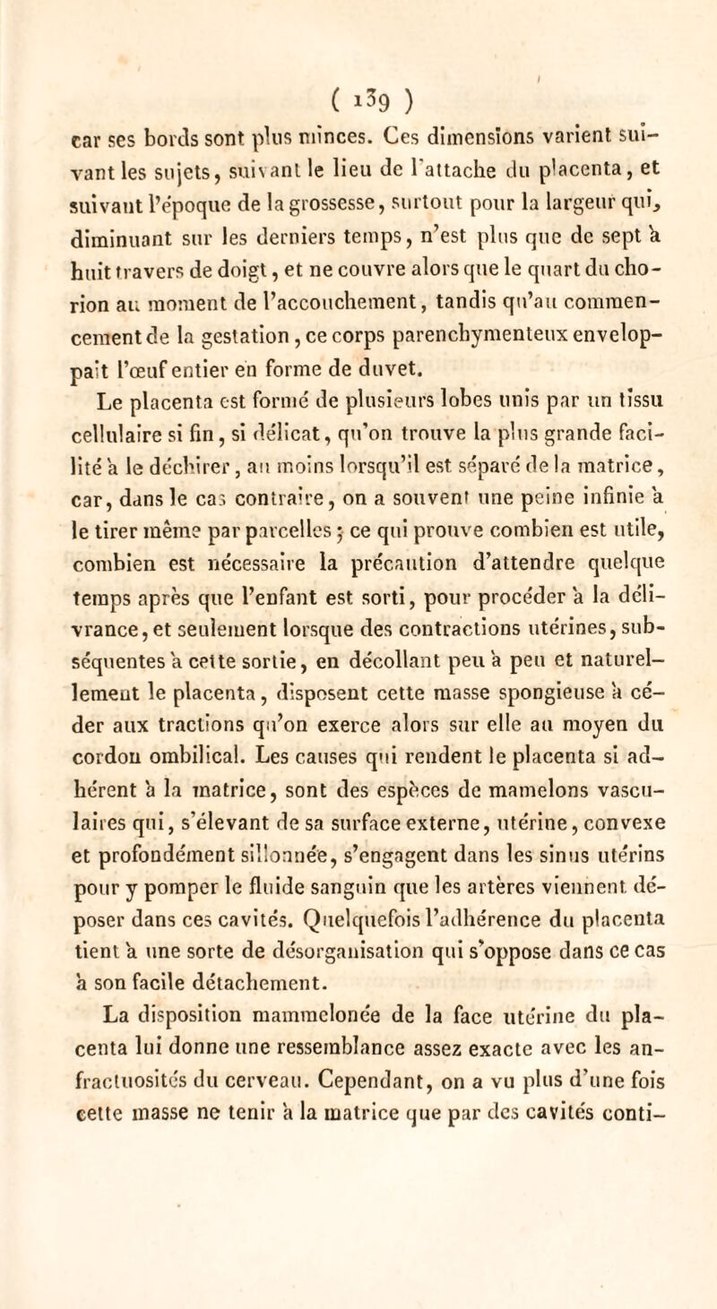 ( >39 ) car ses bords sont plus minces. Ces dimensions varient sui¬ vant les sujets, suivant le lieu de l'attache du placenta, et suivant l’époque de la grossesse, surtout pour la largeur qui, diminuant sur les derniers temps, n’est plus que de sept k huit travers de doigt, et ne couvre alors que le quart du cho- rion au moment de l’accouchement, tandis qu’au commen¬ cement de la gestation , ce corps parenchymenteux envelop¬ pait l’œuf entier en forme de duvet. Le placenta est formé de plusieurs lobes unis par un tissu cellulaire si fin, si délicat, qu’on trouve la plus grande faci¬ lité a le déchirer, au moins lorsqu’il est séparé de la matrice, car, dans le cas contraire, on a souvent une peine infinie a le tirer même par parcelles ; ce qui prouve combien est utile, combien est nécessaire la précaution d’attendre quelque temps après que l’enfant est sorti, pour procéder a la déli¬ vrance, et seulement lorsque des contractions utérines, sub¬ séquentes a cette sortie, en décollant peu a peu et naturel¬ lement le placenta, disposent cette masse spongieuse a cé¬ der aux tractions qu’on exerce alors sur elle au moyen du cordon ombilical. Les causes qui rendent le placenta si ad¬ hérent 'a la matrice, sont des espèces de mamelons vascu¬ laires qui, s’élevant de sa surface externe, utérine, convexe et profondément sillonnée, s’engagent dans les sinus utérins pour y pomper le fluide sanguin que les artères viennent, dé¬ poser dans ces cavités. Quelquefois l’adhérence du placenta tient 'a une sorte de désorganisation qui s’oppose dans ce cas a son facile détachement. La disposition mammelonée de la face utérine du pla¬ centa lui donne une ressemblance assez exacte avec les an¬ fractuosités du cerveau. Cependant, on a vu plus d’une fois cette masse ne tenir h la matrice que par des cavités conti-