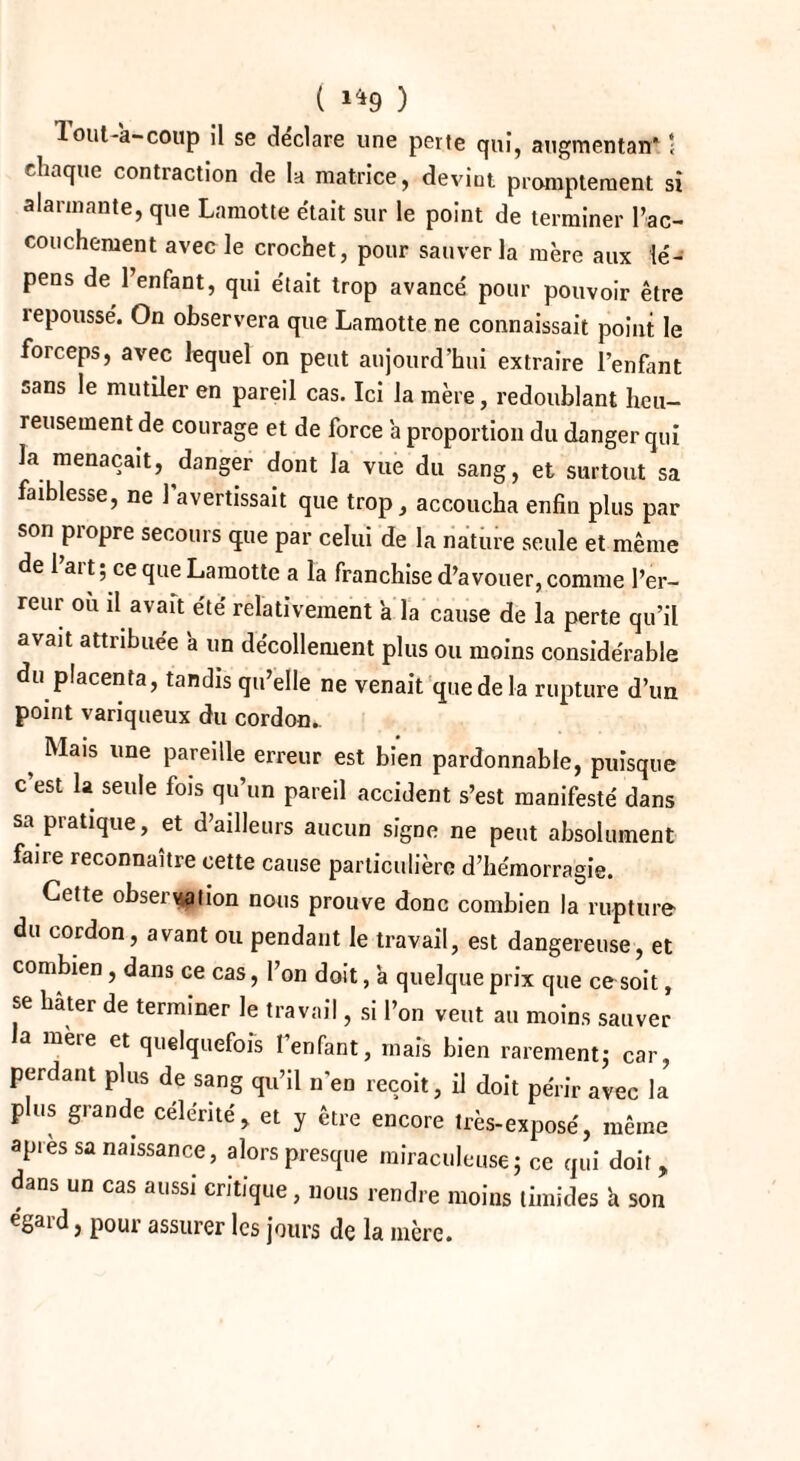 Tout-a-coup il se déclare une perte qui, augmentai!* ‘ chaque contiaction de la matrice, devint promptement si alarmante, que Lamotte était sur le point de terminer l’ac¬ couchement avec le crochet, pour sauver la mère aux lé- pens de l’enfant, qui était trop avancé pour pouvoir être îepoussé. On observera que Lamotte ne connaissait point le forceps, avec lequel on peut aujourd’hui extraire l’enfant sans le mutiler en pareil cas. Ici la mère, redoublant heu¬ reusement de courage et de force a proportion du danger qui la menaçait, danger dont la vue du sang, et surtout sa faiblesse, ne l’avertissait que trop, accoucha enfin plus par son propre secours que par celui de la nature seule et même de 1 art; ce que Lamotte a la franchise d’avouer, comme l’er¬ reur ou il avau été relativement a la cause de la perte qu’il avait attribuée a un décollement plus ou moins considérable du placenta, tandis qu’elle ne venait que de la rupture d’un point variqueux du cordon.. ? ^a,s lme pareille erreur est bien pardonnable, puisque c est la seule fois qu’un pareil accident s’est manifesté dans sa pratique, et d’ailleurs aucun signe ne peut absolument faire reconnaître cette cause particulière d’hémorragie. Cette observation nous prouve donc combien la rupture du cordon, avant ou pendant le travail, est dangereuse, et combien , dans ce cas, l’on doit, à quelque prix que ce soit, se hâter de terminer le travail, si l’on veut au moins sauver a mere et quelquefois l’enfant, mais bien rarement; car, perdant plus de sang qu’il n'en reçoit, il doit périr avec la plus grande célérité, et y être encore très-exposé, même apres sa naissance, alors presque miraculeuse; ce qui doit, dans un cas aussi critique, nous rendre moins timides a son eSai’d, pour assurer les jours de la mère.