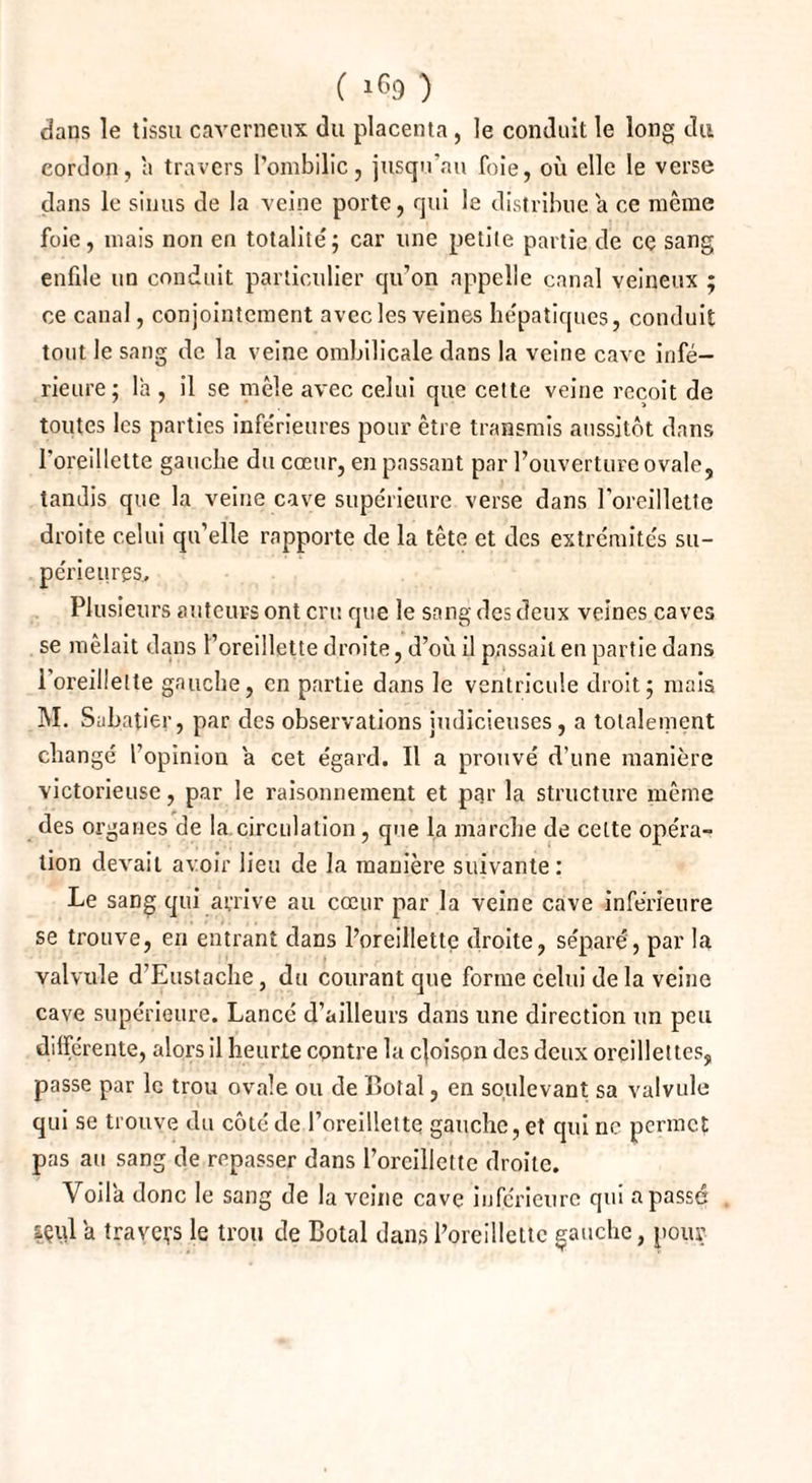 dans le tissu caverneux du placenta, le conduit le long du cordon, a travers l’ombilic, jusqu’au foie, où clic le verse dans le sinus de la veine porte, qui le distribue a ce même foie, mais non en totalité; car une petite partie de ce sang enfile un conduit particulier qu’on appelle canal veineux ; ce canal, conjointement avec les veines hépatiques, conduit tout le sang de la veine ombilicale dans la veine cave infé¬ rieure; la , il se mêle avec celui que cette veine reçoit de toutes les parties inférieures pour être transmis aussitôt dans l'oreillette gauche du cœur, en passant par l’ouverture ovale, tandis que la veine cave supérieure verse dans l’oreillette droite celui qu’elle rapporte de la tête et des extrémités su¬ périeures. Plusieurs auteurs ont cru que le sang des deux veines caves se mêlait dans l’oreillette droite, d’où il passait en partie dans 1 oreillette gauche, en partie dans le ventricule droit; mais M. Sabatier, par des observations judicieuses, a totalement changé l’opinion a cet égard. Il a prouvé d’une manière victorieuse, par le raisonnement et par la structure même des organes de la circulation, que la marche de celte opéra¬ tion devait avoir lieu de la manière suivante: Le sang qui arrive au cœur par la veine cave inférieure se trouve, en entrant dans l’oreillette droite, séparé, par la valvule d’Enstache, du courant que forme celui de la veine cave supérieure. Lancé d’ailleurs dans une direction un peu différente, alors il heurte contre la cjoison des deux oreillettes, passe par le trou ovale ou de Cotai, en soulevant sa valvule qui se trouve du côté de l’oreillette gauche, et qui ne permet pas au sang de repasser dans l’oreillette droite. Voila donc le sang de la veine cave inférieure qui a passé içid a travers le trou de Cotai dans l’oreillette gauche, pour