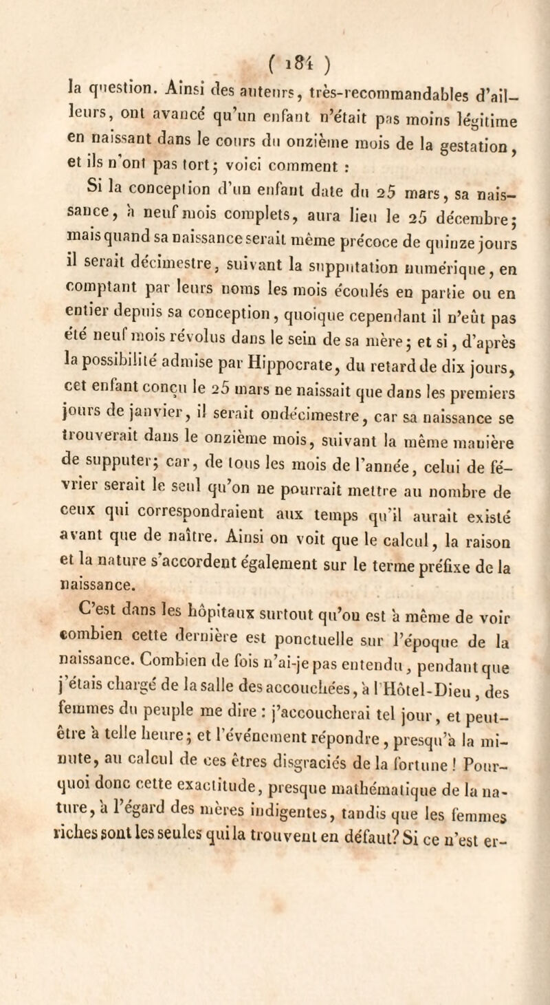 la question. Ainsi des auteurs, très-recommandables d’ail¬ leurs, ont avancé qu’un enfant n’était pas moins légitime en naissant dans le cours du onzième mois de la gestation, et ils n'ont pas tort; voici comment : Si la conception d’un enfant date du 25 mars, sa nais¬ sance, h neuf mois complets, aura lieu le 25 décembre; mais quand sa naissance serait même précoce de quinze jours il seiait décimestre, suivant la supputation numérique, en comptant pai leurs noms les mois écoulés en partie ou en entiei depuis sa conception , quoique cependant il n’eût pas été neuf mois révolus dans le sein de sa mère; et si, d’après la possibilité admise par Hippocrate, du retard de dix jours, cet enfant conçu le 25 mars ne naissait que dans les premiers jouis de janvier, il serait ondécimestre, car sa naissance se trouverait dans le onzième mois, suivant la même manière de supputer; car, de tous les mois de l’année, celui de fé¬ vrier serait le seul qu’on ne pourrait mettre au nombre de ceux qui correspondraient aux temps qu’il aurait existé avant que de naître. Ainsi on voit que le calcul, la raison et la nature s'accordent également sur le terme préfixe de la naissance. C’est dans les hôpitaux surtout qu’ou est ’a même de voir combien cette dernière est ponctuelle sur l’époque de la naissance. Combien de fois n’ai-je pas entendu, pendant que j'étais chargé de la salle des accouchées, a 1 Hôtel-Dieu , des femmes du peuple me dire : j’accoucherai tel jour, et peut- être a telle heure; et l’événement répondre, presqu a la mi¬ nute, au calcul de ces êtres disgraciés de la fortune ! Pour¬ quoi donc cette exactitude, presque mathématique de la na~ tuie, a 1 égaid des mères indigentes, tandis que les femmes riches sont les seules qui la trouvent en défaut? Si ce n’est er-