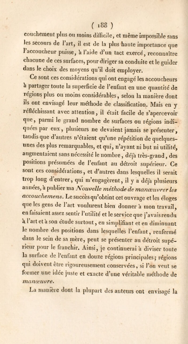 ( ‘«8 ) coucfcement plus ou moins difficile, et même impossible sans les secours de 1 art, il est de la plus haute importance que 1 accoucheur puisse, a l’aide d’un tact exercé, reconnaître chacune de ces surfaces, pour diriger sa conduite et le guider dans le choix des moyens qu’il doit employer. Ce sont ces considérations qui ont engagé les accoucheurs a partager toute la superficie de l’enfant en une quantité de régions plus ou moins considérables, selon la manière dont ils ont envisage leur méthode de classification. Mais en y réfléchissant avec attention, il était facile de s’apercevoir que, parmi le grand nombre de surfaces ou régions indi¬ quées par eux, plusieurs ne devaient jamais se présenter, tandis que d autres n’étaient qu’une répétition de quelques- unes des plus remarquables, et qui, n’ayant ni but ni utilité, augmentaient sans nécessité le nombre, déjà très-grand, des positions présumées de l’enfant au détroit supérieur. Ce sont ces considérations, et d’autres dans lesquelles il serait tiop long d entrer, qui m’engagèrent, il y a déjà plusieurs années, a publier ma Nouvelle méthode de manœuvrer les eu couche mens. Le succès qu’obtint cet ouvrage et les éloges que les gens de 1 art voulurent bien donner a mon travail, en faisaient assez sentir 1 utilité et le service que j’avais rendu a 1 ait et a son étude surtout, en simplifiant et en diminuant le nombre des positions dans lesquelles l’enfant, renfermé dans le sein de sa mère, peut se présenter au détroit supé¬ rieur pour le franchir. Ainsi, je continuerai a diviser toute la suîface de 1 enfant en douze régions principales} régions qui doivent être rigoureusement conservées, si l’on veut se former une idée juste et exacte d’une véritable méthode de manœuvre. La manière dont la plupart des auteurs ont envisagé la