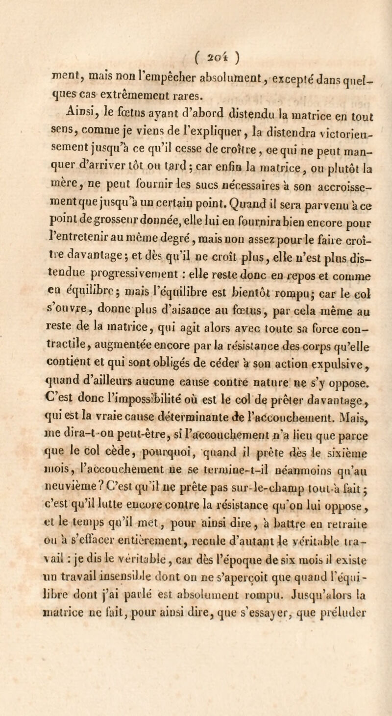 ment, mais non l’empêcher absolument, excepte' dans quel¬ ques cas extrêmement rares. Ainsi, le fœtus ayant d’abord distendu la matrice en tout sens, comme je viens de l’expliquer, la distendra victorieu¬ sement jusqu’à ce qu’il cesse de croître, ce qui ne peut man¬ quer d’arriver tôt ou tard ; car enfin la matrice, ou plutôt la mère, ne peut fournir les sucs nécessaires à son accroisse¬ ment que jusqu a un certain point. Quand il sera parvenu ace point de grosseur donnée, elle lui en fournira bien encore pour l’entretenir au même degré, mais non assez pour le faire croî¬ tre davantage; et dès qu’il ne croît plus, elle n’est plus dis¬ tendue progressivement : elle reste donc en repos et comme en équilibre; mais l’équilibre est bientôt rompu; car le col s ouvre, donne plus d’aisance au fœtus, par cela même au reste de la matrice, qui agit alors avec toute sa force con¬ tractile , augmentée encore par la résistance des corps qu’elle contient et qui sont obligés de céder à son action expulsive, quand d’ailleurs aucune cause contre nature ne s’y oppose. C est donc l’impossibilité où est le col de prêter davantage, qui est la vraie cause déterminante de l'aCcouchement. Mais, me dira-t-on peut-être, si l'accouchement n'a lieu que parce que le col cède, pourquoi, quand il prête dès le sixième mois, l’accouchement ne se termine-t-il néanmoins qu’au neuvième? C’est qu'il ne prête pas sur-le-champ toui-'a fait ; c’est qu’il lutte encore contre la résistance qu’on lui oppose, et le temps qu’il met, pour ainsi dire, 'a battre en retraite ou à s'effacer entièrement, recule d’autant le véritable tra- \ ail : je dis le véritable, car dès l’époque de six mois il existe lin travail insensible dont ou rie s’aperçoit que quand l’équi¬ libre dont j’ai parlé est absolument rompu. Jusqu’alors la matrice ne fait, pour ainsi dire, que s’essayer, que préluder