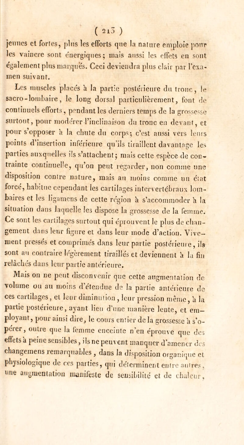 jeunes et fortes, plus les efforts que la nature emploie pour les vaincre sont énergiques; mais aussi les effets en sont également plus marques. Ceci deviendra plus clair par l'exa¬ men suivant. Les muscles placés h la partie postérieure du tronc, le sacro-lombaire, le long dorsal particulièrement, font de continuels efforts, pendant les derniers temps de la grossesse surtout, pour modérer l’inclinaison du tronc en devant, et pour s’opposer a la chute du corps; c’est aussi vers leurs points d’insertion inférieure qu’ils tiraillent davantage les parties auxquelles ils s’attachent; mais cette espèce de con¬ trainte continuelle, qu’on peut regarder, non comme une disposition conlre nature, mais au moins comme un état forcé, habitue cependant les cartilages intervertébraux lom¬ baires et les ligamens de cette région à s’accommoder a la situation dans laquelle les dispose la grossesse de la femme. Ce sont les cartilages surtout qui éprouvent le plus de chan¬ gement dans leur figure et dans leur mode d’action. Vive¬ ment pressés et comprimés dans leur partie postérieure, ils sont au contraire légèrement tiraillés et deviennent à la fin relâchés dans leur partie antérieure. Mars on ne peut disconvenir que cette augmentation de volume ou au moins d’étendue de la partie antérieure de ces cartilages, et leur diminution , leur pression même, a la partie postérieure, ayant lieu d’une manière lente, et em¬ ployant, pour ainsi dire, le coins entier de la grossesse a s’o¬ pérer, outre que la femme enceinte n'en éprouve que des effets a peine sensibles, ils ne peuvent manquer d'amener des changemens remarquables , dans la disposition organique et physiologique de ces parties, qui déterminent entre autres, »me augmentation manifeste de sensibilité et de chaleur,