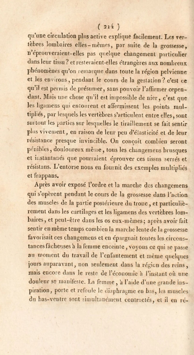 qu’une circulation plus active explique facilement. Les ver¬ tèbres lombaires elles-mêmes, par suite de la grossesse, n’éprouveraient-elles pas quelque changement particulier dans leur tissu? et resteraient-elles étrangères aux nombreux phénomènes qu’on remarque dans toute la région pelvienne et les environs, pendant le cours de la gestation? c’est ce qu’il est permis de présumer, sans pouvoir l’affirmer cepen¬ dant. Mais une chose qu’il est impossible de nier, c’est que les ligamens qui entourent et affermissent les points mul¬ tipliés, par lesquels les vertèbres s’articulent entre elles, sont surtout les parties sur lesquelles le tiraillement se fait sentir plus vivement, en raison rie leur peu d’élasticité et de leur résistance presque invincible. On conçoit combien seront pénibles, douloureux même, tous les changemens brusques et instantanés que pourraient éprouver ces tissus serrés et résistans. L’entorse nous eu fournit des exemples multipliés et frappans. Après avoir exposé l’ordre et la marche des changemens qui s’opèrent pendant le cours de la grossesse dans l’action des muscles de la partie postérieure du tronc, et particuliè¬ rement dans les cartilages et les ligamens des vertèbres lom¬ baires, et peut-être dans les os eux-mêmes; après avoir fait sentir en même temps combien la marche lente de la grossesse favorisait ces changemens et en épargnait toutes les circons¬ tances fâcheuses a la femme enceinte, voyons ce qui sc passe au moment du travail de l’enfantement et même quelques jours auparavant, non seulement dans la région des reins, mais encore dans le reste de l’économie h l’instant où une douleur se manifeste. Ln femme, a l’aide d’une grande ins¬ piration, porte et refoule le diaphragme en bas, les muscles du bas-vcnlre sont simultanément contractés, et il en ré-