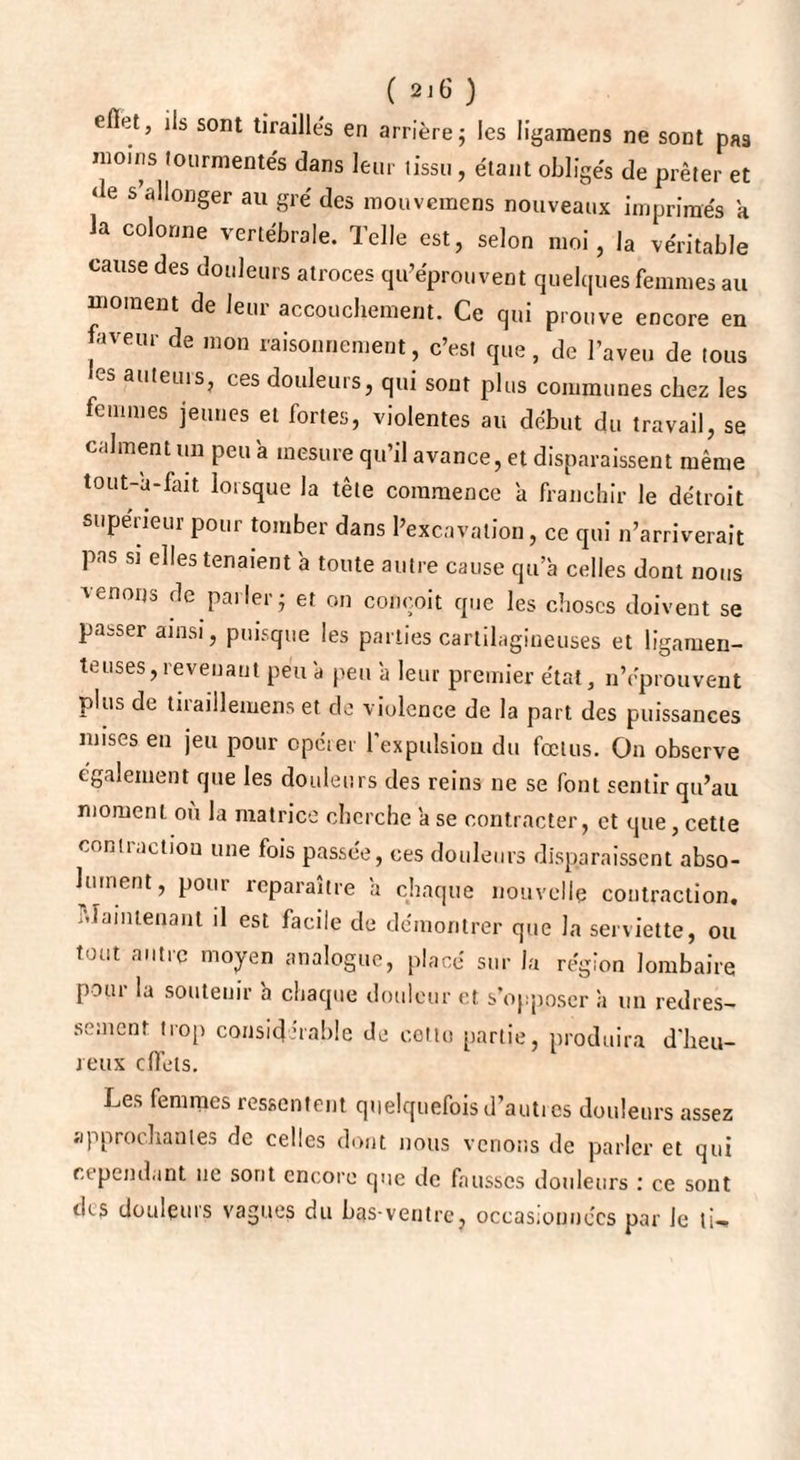 eflet, ils sont tiraillés en arrière; les ligamens ne sont pas moins ion mien tés dans leur tissu, étant obligés de prêter et de s allonger au gré des mouvemens nouveaux imprimés a la colonne vertébrale. Telle est, selon moi, la véritable cause des douleurs atroces qu’éprouvent quelques femmes au moment de leur accouchement. Ce qui prouve encore en faveur de mon raisonnement, c’est que, de l’aveu de tous es auteurs, ces douleurs, qui sont plus communes chez les femmes jeunes et fortes, violentes au début du travail, se calment un peu a mesure qu il avance, et disparaissent même tout-a-fait lorsque la tête commence a franchir le détroit supérieur pour tomber dans l’excavation, ce qui n’arriverait pas si elles tenaient 'a toute autre cause qu’à celles dont nous menons de parler; et on conçoit que les choses doivent se passer ainsi, puisque les parties cartilagineuses et ligamen¬ teuses, revenant peu à peu à leur premier état, n’éprouvent plus de tiraillemens et de violence de la part des puissances mises en jeu pour opérer l'expulsion du fœtus. On observe également que les douleurs des reins ne se font sentir qu’au moment ou la matrice cherche à se contracter, et que, cette coniiaction une fois passée, ces douleurs disparaissent abso¬ lument, pour reparaître à chaque nouvelle contraction, r.ïainlenant il est facile de démontrer que la serviette, ou tout autre moyen analogue, placé sur la région lombaire pour la soutenir à chaque douleur et s'opposer à un redres¬ sement trop considérable de cetto partie, produira d'heu¬ reux effets. Les femmes ressentent quelquefois d’autres douleurs assez approchantes de celles dont nous venons de parler et qui cependant ne sont encore que de faussés douleurs : ce sont des douleurs vagues du bas-ventre, occasionnées par le ti->