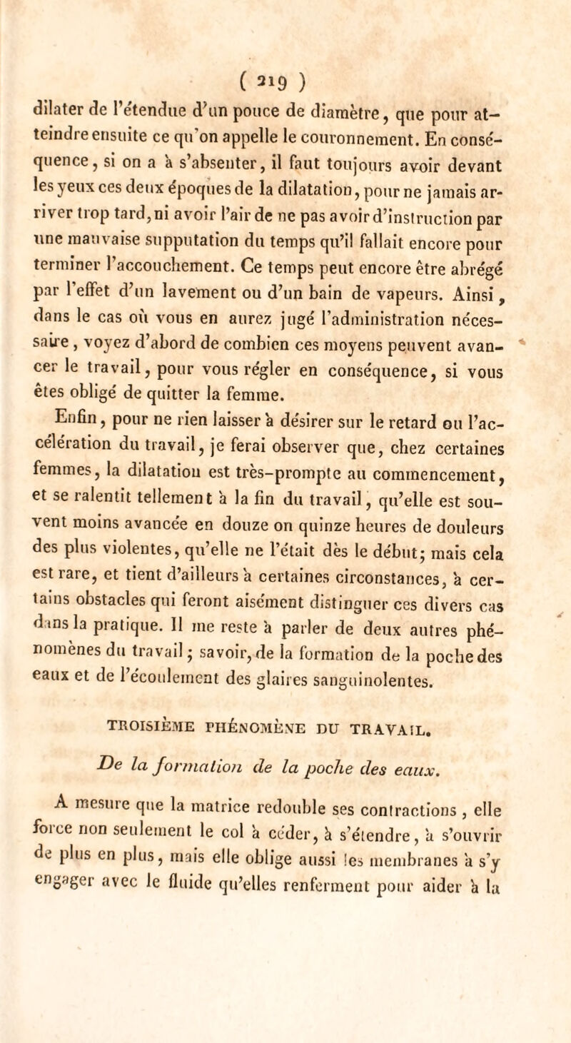 dilater de l’étendue d'un pouce de diamètre, que pour at¬ teindre ensuite ce qu’on appelle le couronnement. En consé- quence, si on a a s absenter, il faut toujours avoir devant les yeux ces deux époques de la dilatation, pour ne jamais ar¬ river trop tard, ni avoir l’air de ne pas avoir d’instruction par une mauvaise supputation du temps qu’il fallait encore pour terminer l’accouchement. Ce temps peut encore être abrégé par 1 effet d’un lavement ou d’un bain de vapeurs. Ainsi, dans le cas où vous en aurez jugé l’administration néces¬ saire , voyez d’abord de combien ces moyens peuvent avan¬ cer le travail, pour vous régler en conséquence, si vous êtes obligé de quitter la femme. Enfin, pour ne rien laisser a désirer sur le retard ou l’ac¬ célération du travail, je ferai observer que, chez certaines femmes, la dilatation est très-prompte au commencement, et se ralentit tellement a la fin du travail, qu’elle est sou¬ vent moins avancée en douze on quinze heures de douleurs des plus violentes, qu’elle ne l’était dès le début; mais cela est rare, et tient d’ailleurs a certaines circonstances, a cer¬ tains obstacles qui feront aisément distinguer ces divers cas dans la pratique. 11 me reste à parler de deux autres phé¬ nomènes du travail ; savoir, de la formation de la poche des eaux et de l’écoulement des glaires sanguinolentes. TROISIÈME PHÉNOMÈNE DU TRAVAIL. De la formation de la poche des eaux. A mesure que la matrice redouble ses contractions , elle force non seulement le col à céder, à s’étendre, a s’ouvrir de plus en plus, mais elle oblige aussi les membranes a s’y engager avec le fluide qu’elles renferment pour aider h la