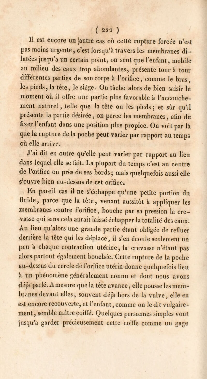 Il est encore im 'autre cas où cette rupture forcée n’est pas moins urgente, c’est lorsqu’à travers les membranes di¬ latées jusqu’à un certain point, on sent que l’enfant, mobile au milieu des eaux trop abondantes, pre'sente tour à tour différentes parties de son corps à l’orifice, comme le bras, les pieds, la tête, le siège. On tâche alors de bien saisir le moment où il offre une partie plus favorable à l’accouche¬ ment naturel , telle que la tête ou les pieds ; et sûr qu’il pre'sente la partie désirée, on perce les membranes, afin de fixer l’enfant dans une position plus propice. On voit par là que la rupture delà poche peut varier par rapport au temps où elle arrive. J ai dit en outre qu’elle peut varier par rapport au lieu dans lequel elle se fait. La plupart du temps c’est au centre de l’orifice ou près de ses bords; mais quelquefois aussi elle s’ouvre bien au-dessus de cet orifice. En pareil cas il ne s’e'chappe qu’une petite portion du fluide, parce que la tete, venant aussitôt à appliquer les membranes contre l’orifice, bouche par sa pression la cre¬ vasse qui sans cela aurait laissé échapper la totalité des eaux. Au lieu qu alors une grande partie étant obligée de refluer derrière la tete qui les déplace, il s’en écoule seulement un peu à chaque contraction utérine, la crevasse n’étant pas alors partout également bouchée. Cette rupture de la poche au-dessus du cercle de 1 orifice utérin donne quelquefois lieu à un phénomène généralement connu et dont nous avons déjà parlé. A mesure que la tête avance, elle pousse les mem¬ branes devant elles; souvent déjà hors de la vulve, elle en est encore recouverte,et l’enfant,comme on ledit vulgaire¬ ment, semble naître coilfé. Quelques personnes simples vont jusqu’à garder précieusement cette coiffe comme un gage