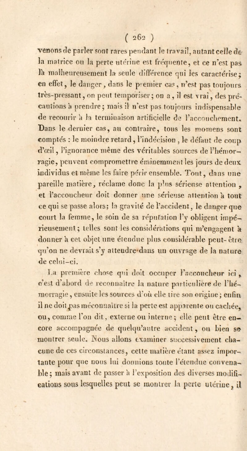 venons fie parler sont rares pendant le travail, autant celle de la matrice ou la perte utérine est fréquente, et ce n’est pas la malheureusement la seule différence qui les caractérise; en effet, le danger, dans le premier cas, n’est pas toujours très-pressant, on peut temporiser; on a, il est vrai, des pré¬ cautions a prendre; mais il n'est pas toujours indispensable de recourir a la terminaison artificielle de l'accouchement. Bans le dernier cas, au contraire, tous les motuens sont comptés : le moindre retard, l’indécision , le défaut de coup d’œil, l’ignorance même des véritables sources de l’hémor¬ ragie, peuvent compromettre éminemment les jours de deux individus et même les faire périr ensemble. Tout, dans une pareille matière, réclame donc la phis sérieuse attention , et l’accoucheur doit donner une sérieuse attention a tout ce qui se passe alors; la gravité de l’accident, le danger que court la femme, le soin de sa réputation l’y obligent impé¬ rieusement; telles sont les considérations qui m’engagent a donner a cet objet une étendue plus considérable peut- être qu’on ne devrait s’y alteudre-dans uu ouvrage de la nature de celui-ci. l.a première chose qui doit occuper l’accoucheur ici, c'est d’abord de reconnaître la nature particulière de l'hé¬ morragie, ensuite les sources d'où elle tire son origine; enfin il ne doitj>as méconnaître si la perte est apparente ou cachée, ou, comme l'on dit, externe ou interne; elle peut être en¬ core accompagnée de quelqu’autre accident, ou bien s© montrer seule. INous allons examiner successivement cha¬ cune de ces circonstances, celte matière étant assez impor¬ tante pour que nous lui donnions toute l’étendue convena¬ ble; mais avant de passer a l’exposition des diverses modifi¬ cations sous lesquelles peut sc montrer la perte ute'riue, il