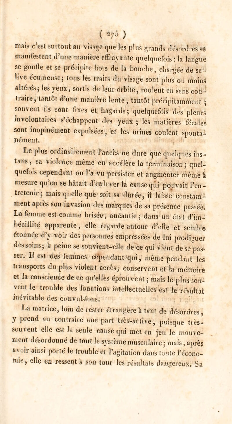 ( ^5 ) maîs c’est surtout au visage que les plus grands désordres se manifestent d’une manière effrayante quelquefois : la langue se gonfle et se précipite liois de la bouche, chargée de sa¬ live écutrieuse; tous les traits du visage sont plus ou moins altérés j les yeux, sortis de leur orbite, roulent en sens con¬ traire, tantôt d’une manière lente, tantôt précipitamment ; sou\ent ils sont fixes et hagards; quelquefois des pleurs involontaires s’échappent des yeux ; les matières fécales sont inopinément expulsées, et les urines coulent sponta¬ nément. I-e plus ordinairement l’accès ne dure que quelques ins- tans , sa violence même en accélère la terminaison; quel¬ quefois cependant on l’a vu persister et augmenter même a niesui e qu on se hâtait d’eûlëver la cause qui pouvait l’en¬ tretenir; mais quelle que soit sa durée, il laisse constam¬ ment apiès son invasion des marques de sa présence passée. La femme est comme brisée; anéantie; dans un état d’im¬ bécillité apparente, elle regarde autour d’elle et semble étonnée d’y voir des personnes empressées de lui prodiguer des soins; a peine se souvient-elle de ce qui vient de se pas¬ ser. Il est des femmes cependant qui, même pendant les transports du plus violent accès, conservent et la mémoire et la conscience de ce qu’elles éprouvent; mais le plus sou¬ vent le trouble des fonctions intellectuelles est le résultat inévitable des convulsions. La matrice, loin de rester étrangère à tant de désordres, y prend au contraire une part trcs-active, puisque très- souvent elle est la seule cause qui met en jeu le mouve¬ ment d'soi donne de tout le système musculaire ; mais, après a\ oir ainsi porté le trouble et l’agitation dans toute l’écono¬ mie, elle en ressent a son tour les résultats dangereux. Sa