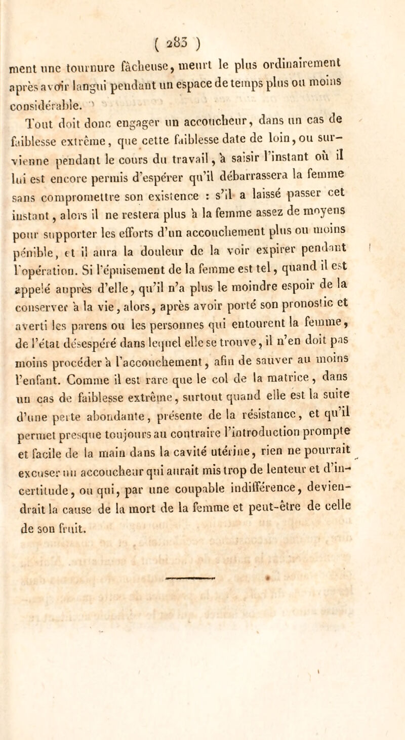 ( 285 ) ment une tournure fâcheuse, meurt le plus ordinairement après avoir langui pendant un espace de temps plus ou moins considérable. ' Tout doit donc engager un accoucheur, dans un cas de faiblesse extrême, fjue cette faiblesse date de loin, ou sur¬ vienne pendant le cours du travail, h saisir 1 instant où il lui est encore permis d’espérer qu’il débarrassera la femme sans compromettre son existence : s’il a laissé passer cet instant, alors il ne restera plus a la femme assez de moyens pour supporter les efforts d’un accouchement plus ou moins pénible, tt il aura la douleur de la voir expirer pendant l'opération. Si l’épuisement de la femme est tel, quand il est appelé auprès d’elle, qu’il n’a plus le moindre espoii de la conserver a la vie, alors, après avoir porté son pronostic et averti les païens ou les personnes qui entourent la femme, de l’état désespéré dans lequel elle se trouve, il n’en doit pas moins procédera l’accouchement, afin de sauver au moins l’enfant. Comme il est rare que le col de la matrice, dans un cas de faiblesse extrême, surtout quand elle est la suite d’une peite abondante, présente de la résistance, et qu il permet presque toujours au contraire l’introduction prompte et facile de la main dans la cavité utérine, rien ne pourrait excuser nu accoucheur qui aurait mis trop de lenteur et d’in¬ certitude, ou qui, par une coupable indifférence, devien¬ drait la cause de la mort de la femme et peut-etre de celle de son fruit.