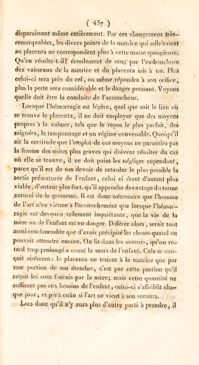 disparaissant même entièrement. Par ces cliangemens très- remarquables, les divers points de la matrice qui adhéraient au placenta ne correspondent plus h celte niasse spongieuse. Qu’en résulte-t-il? écoulement de sang par l’einbogchure des vaisseaux de la matrice et du placenla mis a nu. Plus celui-ci sera près du col, ou même répondra a son orificer plus la perte sera considérable et le danger pressant. Voyons quelle doit être la conduite de l'accoucheur. Lorsque l’hémorragie est légère, quel que soit le lieu où se trouve le placenta., il ne doit employer que des moyens propres a la calmer, tels que le repos le plus parfait, des saignées, le tamponnage et un régime convenable. Quoiqu’il ait la certitude que l’emploi de ces moyens ne garantira pas la femme des suites plus graves qui doivent résulter du cas où elle se trouve, il ne doit point les négliger cependant, parce qu'il est de son devoir de retarder.le plus possible la sortie prématurée de l’enfant, celui ci étant d’autant plus viable, d’autant plus fort, qu’il approche davantage du terme naturel de la grossesse. U est donc nécessaire que l’homme de l’art n’en vienne a l’accouchement que lorsque l’hémor¬ ragie est devenue tellement inquiétante, que la vie de la niere ou de 1 enfant est en danger. Différer alors, serait tout aussi condamnable que d’avoir précipité les choses quand on pouvait attendre encore. On lit dans les auteurs, qu’un re¬ tard trop prolongé a causé la mort de l’enfant. Cela se con¬ çoit aisément : le placenta ne tenant a la matrice que par une portion de son étendue, c est par cette portion qu’il reçoit les sucs fournis par la mèrej mais cette quantité ne suffisant pas aux besoins de l’enfant, c-elui-ci s’affaiblit cha¬ que jour, et périt enfin si I art ne vient à son secours. Lors donc qu’il n’y aura plus d’autrp parti a prendre, il